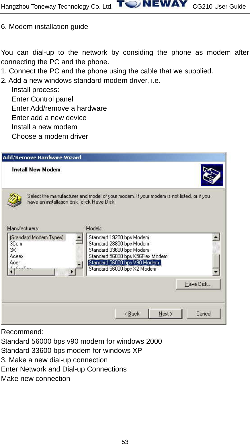 Hangzhou Toneway Technology Co. Ltd.    CG210 User Guide 53 6. Modem installation guide You can dial-up to the network by considing the phone as modem after connecting the PC and the phone. 1. Connect the PC and the phone using the cable that we supplied. 2. Add a new windows standard modem driver, i.e. Install process: Enter Control panel Enter Add/remove a hardware Enter add a new device Install a new modem Choose a modem driver   Recommend: Standard 56000 bps v90 modem for windows 2000 Standard 33600 bps modem for windows XP 3. Make a new dial-up connection Enter Network and Dial-up Connections Make new connection 