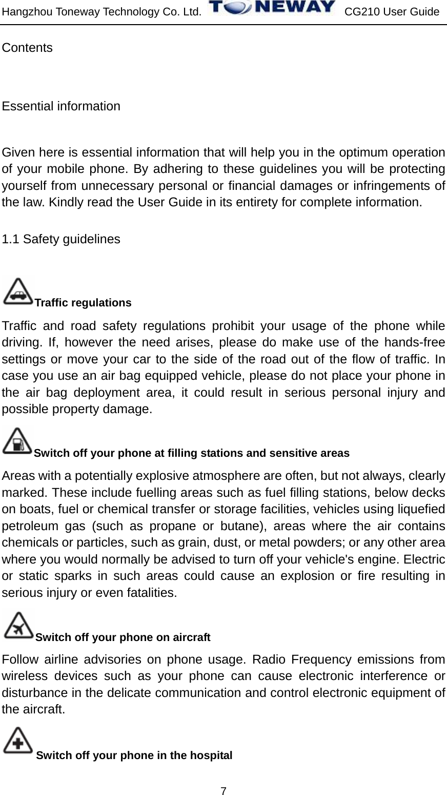 Hangzhou Toneway Technology Co. Ltd.    CG210 User Guide 7 Contents Essential information   Given here is essential information that will help you in the optimum operation of your mobile phone. By adhering to these guidelines you will be protecting yourself from unnecessary personal or financial damages or infringements of the law. Kindly read the User Guide in its entirety for complete information. 1.1 Safety guidelines Traffic regulations Traffic and road safety regulations prohibit your usage of the phone while driving. If, however the need arises, please do make use of the hands-free settings or move your car to the side of the road out of the flow of traffic. In case you use an air bag equipped vehicle, please do not place your phone in the air bag deployment area, it could result in serious personal injury and possible property damage. Switch off your phone at filling stations and sensitive areas Areas with a potentially explosive atmosphere are often, but not always, clearly marked. These include fuelling areas such as fuel filling stations, below decks on boats, fuel or chemical transfer or storage facilities, vehicles using liquefied petroleum gas (such as propane or butane), areas where the air contains chemicals or particles, such as grain, dust, or metal powders; or any other area where you would normally be advised to turn off your vehicle&apos;s engine. Electric or static sparks in such areas could cause an explosion or fire resulting in serious injury or even fatalities. Switch off your phone on aircraft Follow airline advisories on phone usage. Radio Frequency emissions from wireless devices such as your phone can cause electronic interference or disturbance in the delicate communication and control electronic equipment of the aircraft. Switch off your phone in the hospital   