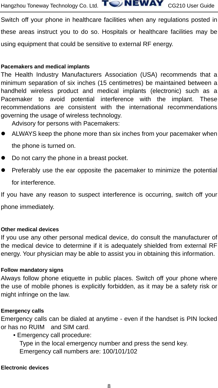 Hangzhou Toneway Technology Co. Ltd.    CG210 User Guide 8 Switch off your phone in healthcare facilities when any regulations posted in these areas instruct you to do so. Hospitals or healthcare facilities may be using equipment that could be sensitive to external RF energy.  Pacemakers and medical implants The Health Industry Manufacturers Association (USA) recommends that a minimum separation of six inches (15 centimetres) be maintained between a handheld wireless product and medical implants (electronic) such as a Pacemaker to avoid potential interference with the implant. These recommendations are consistent with the international recommendations governing the usage of wireless technology. Advisory for persons with Pacemakers:   z  ALWAYS keep the phone more than six inches from your pacemaker when the phone is turned on. z  Do not carry the phone in a breast pocket. z  Preferably use the ear opposite the pacemaker to minimize the potential for interference. If you have any reason to suspect interference is occurring, switch off your phone immediately.  Other medical devices If you use any other personal medical device, do consult the manufacturer of the medical device to determine if it is adequately shielded from external RF energy. Your physician may be able to assist you in obtaining this information.    Follow mandatory signs Always follow phone etiquette in public places. Switch off your phone where the use of mobile phones is explicitly forbidden, as it may be a safety risk or might infringe on the law.  Emergency calls Emergency calls can be dialed at anytime - even if the handset is PIN locked or has no RUIM    and SIM card. • Emergency call procedure: Type in the local emergency number and press the send key. Emergency call numbers are: 100/101/102  Electronic devices 