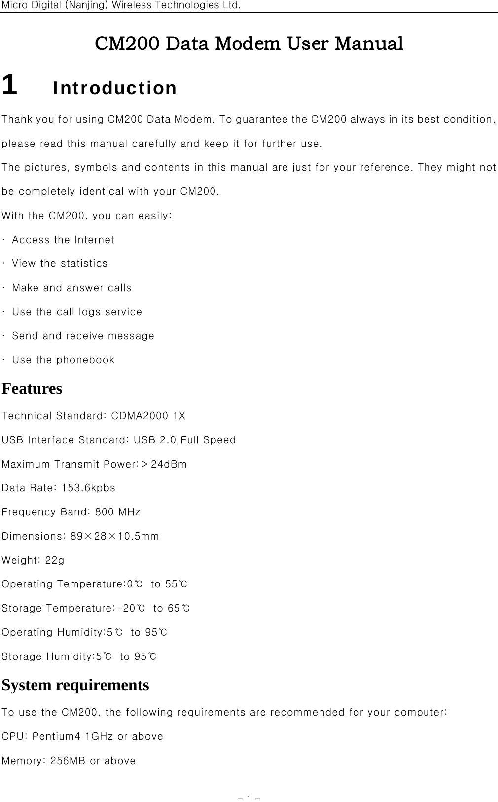 Micro Digital (Nanjing) Wireless Technologies Ltd.  - 1 - CM200 Data Modem User Manual 1      Introduction Thank you for using CM200 Data Modem. To guarantee the CM200 always in its best condition, please read this manual carefully and keep it for further use. The pictures, symbols and contents in this manual are just for your reference. They might not be completely identical with your CM200. With the CM200, you can easily: ·  Access the Internet ·  View the statistics ·  Make and answer calls ·  Use the call logs service ·  Send and receive message ·  Use the phonebook Features Technical Standard: CDMA2000 1X USB Interface Standard: USB 2.0 Full Speed Maximum Transmit Power:＞24dBm Data Rate: 153.6kpbs Frequency Band: 800 MHz Dimensions: 89×28×10.5mm Weight: 22g Operating Temperature:0℃  to 55℃ Storage Temperature:-20℃  to 65℃ Operating Humidity:5℃  to 95℃ Storage Humidity:5℃  to 95℃ System requirements To use the CM200, the following requirements are recommended for your computer: CPU: Pentium4 1GHz or above Memory: 256MB or above 