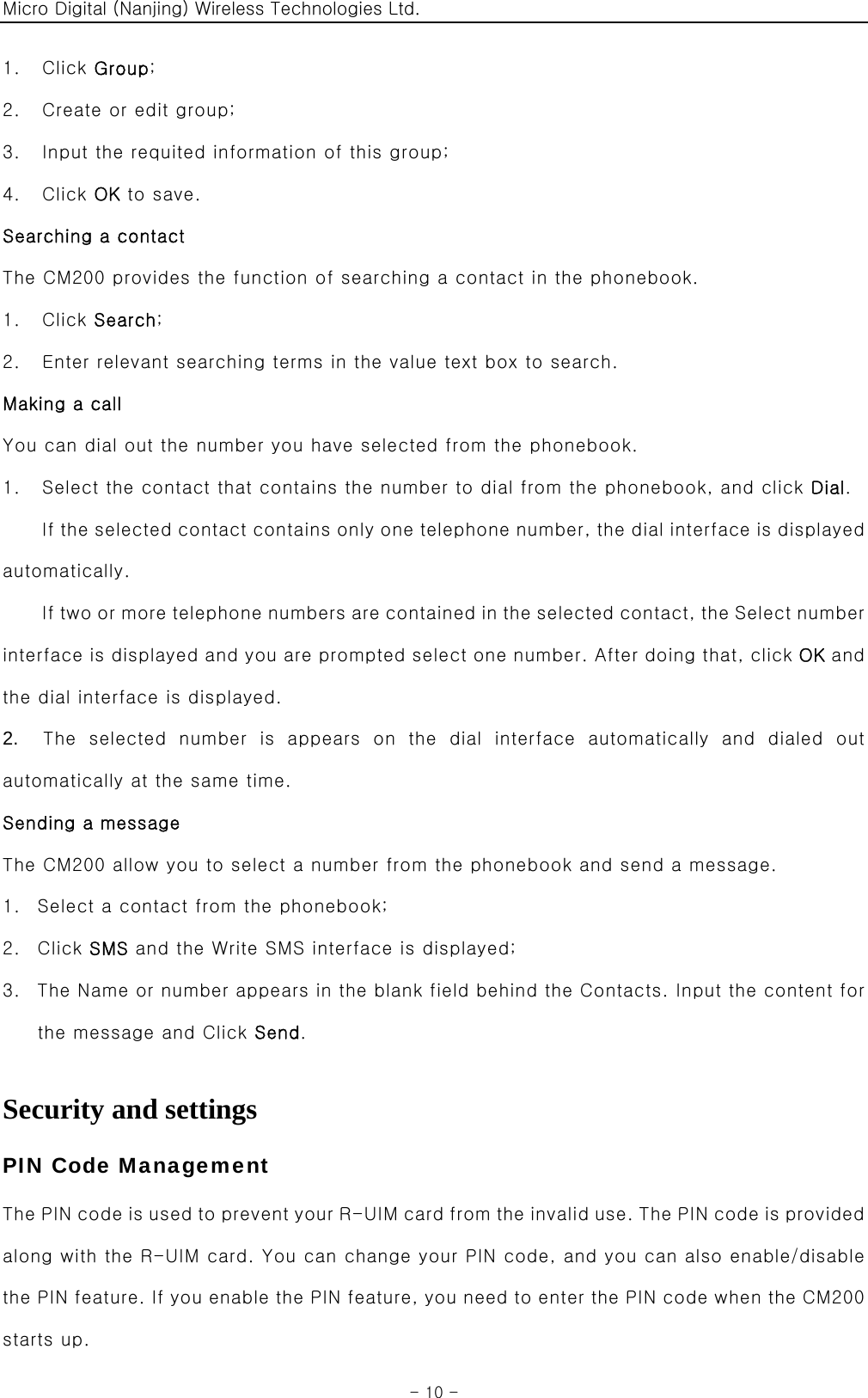 Micro Digital (Nanjing) Wireless Technologies Ltd.  - 10 - 1.  Click Group; 2.    Create or edit group; 3.    Input the requited information of this group; 4.  Click OK to save. Searching a contact The CM200 provides the function of searching a contact in the phonebook. 1.  Click Search; 2.    Enter relevant searching terms in the value text box to search. Making a call You can dial out the number you have selected from the phonebook. 1.    Select the contact that contains the number to dial from the phonebook, and click Dial. If the selected contact contains only one telephone number, the dial interface is displayed automatically. If two or more telephone numbers are contained in the selected contact, the Select number interface is displayed and you are prompted select one number. After doing that, click OK and the dial interface is displayed. 2.   The selected number is appears on the dial interface automatically  and  dialed  out automatically at the same time. Sending a message The CM200 allow you to select a number from the phonebook and send a message. 1. Select a contact from the phonebook; 2. Click SMS and the Write SMS interface is displayed; 3. The Name or number appears in the blank field behind the Contacts. Input the content for the message and Click Send.  Security and settings PIN Code Management The P IN  code  is use d to pre vent your R-U IM card  from t he  inv alid  us e. The  PIN cod e is pro vide d along with the R-UIM card. You can change your PIN code, and you can also enable/disable the PIN feature. If you enable the PIN feature, you need to enter the PIN code when the CM200 starts up. 