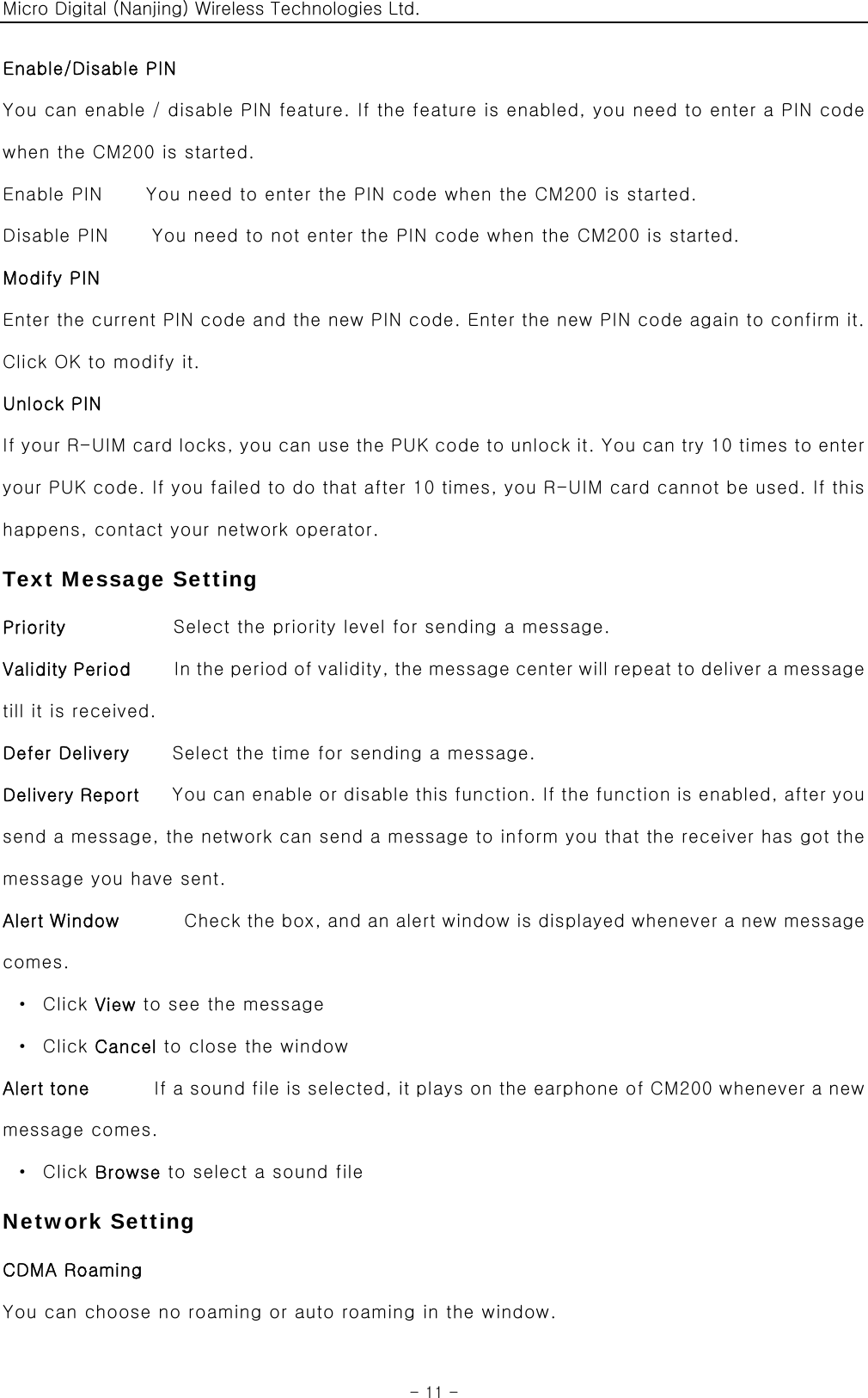 Micro Digital (Nanjing) Wireless Technologies Ltd.  - 11 - Enable/Disable PIN   You can enable / disable PIN feature. If the feature is enabled, you need to enter a PIN code when the CM200 is started. Enable PIN    You need to enter the PIN code when the CM200 is started. Disable PIN    You need to not enter the PIN code when the CM200 is started. Modify PIN Enter the current PIN code and the new PIN code. Enter the new PIN code again to confirm it. Click OK to modify it. Unlock PIN If your R-UIM card locks, you can use the PUK code to unlock it. You can try 10 times to enter your PUK code. If you failed to do that after 10 times, you R-UIM card cannot be used. If this happens, contact your network operator. Text Message Setting Priority          Select the priority level for sending a message. Validity Period    In the period of validity, the message center will repeat to deliver a message till it is received. Defer Delivery        Select the time for sending a message. Delivery Report   You can enable or disable this function. If the function is enabled, after you send a message, the network can send a message to inform you that the receiver has got the message you have sent. Alert Window      Check the box, and an alert window is displayed whenever a new message comes.  · Click View to see the message  · Click Cancel to close the window Alert tone      If a sound file is selected, it plays on the earphone of CM200 whenever a new message comes.  · Click Browse to select a sound file Network Setting CDMA Roaming You can choose no roaming or auto roaming in the window. 