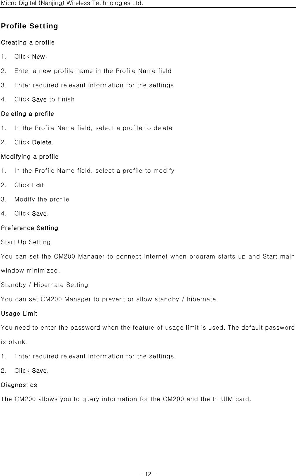 Micro Digital (Nanjing) Wireless Technologies Ltd.  - 12 - Profile Setting Creating a profile 1.  Click New; 2.    Enter a new profile name in the Profile Name field 3.    Enter required relevant information for the settings 4.  Click Save to finish Deleting a profile 1.    In the Profile Name field, select a profile to delete 2.  Click Delete. Modifying a profile 1.    In the Profile Name field, select a profile to modify 2.  Click Edit 3.    Modify the profile 4.  Click Save. Preference Setting Start Up Setting You can set the CM200 Manager to connect internet when program starts up and Start main window minimized. Standby / Hibernate Setting You can set CM200 Manager to prevent or allow standby / hibernate. Usage Limit You need to enter the password when the feature of usage limit is used. The default password is blank. 1.    Enter required relevant information for the settings. 2.  Click Save. Diagnostics The CM200 allows you to query information for the CM200 and the R-UIM card. 