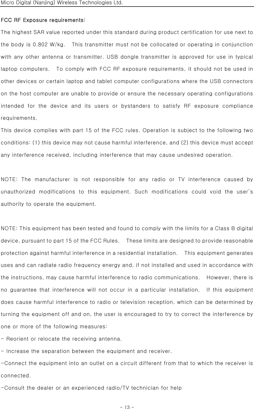 Micro Digital (Nanjing) Wireless Technologies Ltd.  - 13 - FCC RF Exposure requirements:   The highest SAR value reported under this standard during product certification for use next to the body is 0.802 W/kg.    This transmitter must not be collocated or operating in conjunction with any other antenna or transmitter. USB dongle transmitter is approved for use in typical laptop computers.    To comply with FCC RF exposure requirements, it should not be used in other devices or certain laptop and tablet computer configurations where the USB connectors on the host computer are unable to provide or ensure the necessary operating configurations intended  for  the  device  and  its  users  or  bystanders  to  satisfy  RF  exposure  compliance requirements. This device complies with part 15 of the FCC rules. Operation is subject to the following two conditions: (1) this device may not cause harmful interference, and (2) this device must accept any interference received, including interference that may cause undesired operation.  NOTE:  The  manufacturer  is  not  responsible  for  any  radio  or  TV  interference  caused  by unauthorized  modifications  to  this  equipment.  Such  modifications could void the user’s authority to operate the equipment.  NOTE: This equipment has been tested and found to comply with the limits for a Class B digital device, pursuant to part 15 of the FCC Rules.    These limits are desi gn ed to p rovide  reas on able  protection against harmful interference in a residential installation.    This equipment generates uses and can radiate radio frequency energy and, if not installed and used in accordance with the instructions, may cause harmful interference to radio communications.    However, there is no  guarantee that  interference  will  not occur  in  a particular installation.    If  this  equipment does cause harmful interference to radio or television reception, which can be determined by turning the equipment off and on, the user is encouraged to try to correct the interference by one or more of the following measures: - Reorient or relocate the receiving antenna. - Increase the separation between the equipment and receiver. -Connect the equipment into an outlet on a circuit different from that to which the receiver is connected. -Consult the dealer or an experienced radio/TV technician for help 