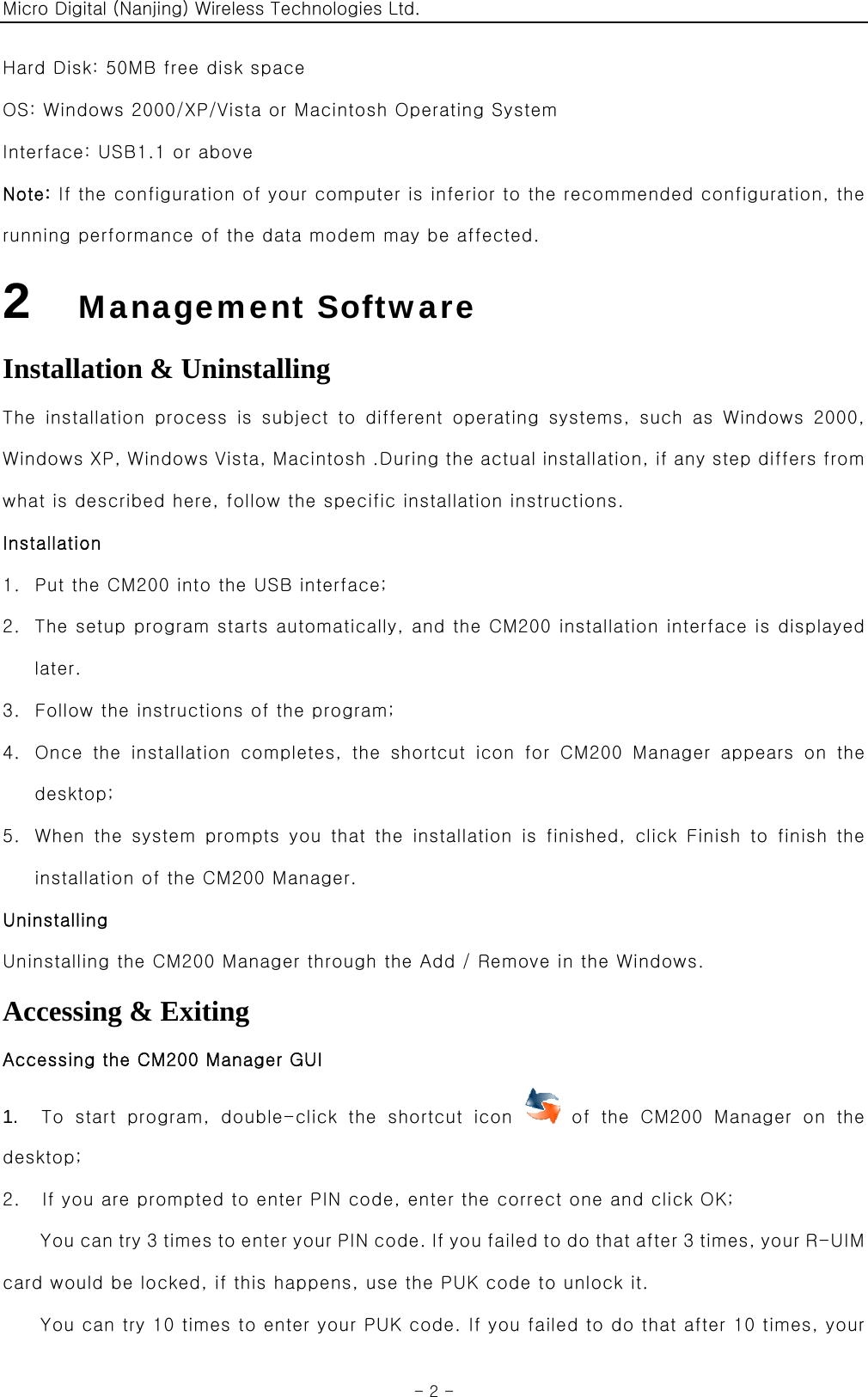 Micro Digital (Nanjing) Wireless Technologies Ltd.  - 2 - Hard Disk: 50MB free disk space OS: Windows 2000/XP/Vista or Macintosh Operating System Interface: USB1.1 or above Note: If the configuration of your computer is inferior to the recommended configuration, the running performance of the data modem may be affected. 2   Management Software Installation &amp; Uninstalling The  installation  process  is  subject  to  different  operating  systems,  such  as  Windows  2000, Windows XP, Windows Vista, Macintosh .During the actual installation, if any step differs from what is described here, follow the specific installation instructions. Installation 1. Put the CM200 into the USB interface; 2. The setup program starts automatically, and the CM200 installation interface is displayed later. 3. Follow the instructions of the program; 4. Once  the  installation  completes,  the  shortcut  icon  for  CM200  Manager  appears  on  the desktop; 5. When the system prompts you that the installation is finished, click  Finish  to  finish  the installation of the CM200 Manager. Uninstalling Uninstalling the CM200 Manager through the Add / Remove in the Windows. Accessing &amp; Exiting Accessing the CM200 Manager GUI 1.    To  start  program,  double-click  the  shortcut  icon    of  the  CM200  Manager  on  the desktop; 2.    If you are prompted to enter PIN code, enter the correct one and click OK; You can try 3 times to enter your PIN code. If you failed to do that after 3 times, your R-UIM card would be locked, if this happens, use the PUK code to unlock it. You can try 10 times to enter your PUK code. If you failed to do that after 10 times, your 