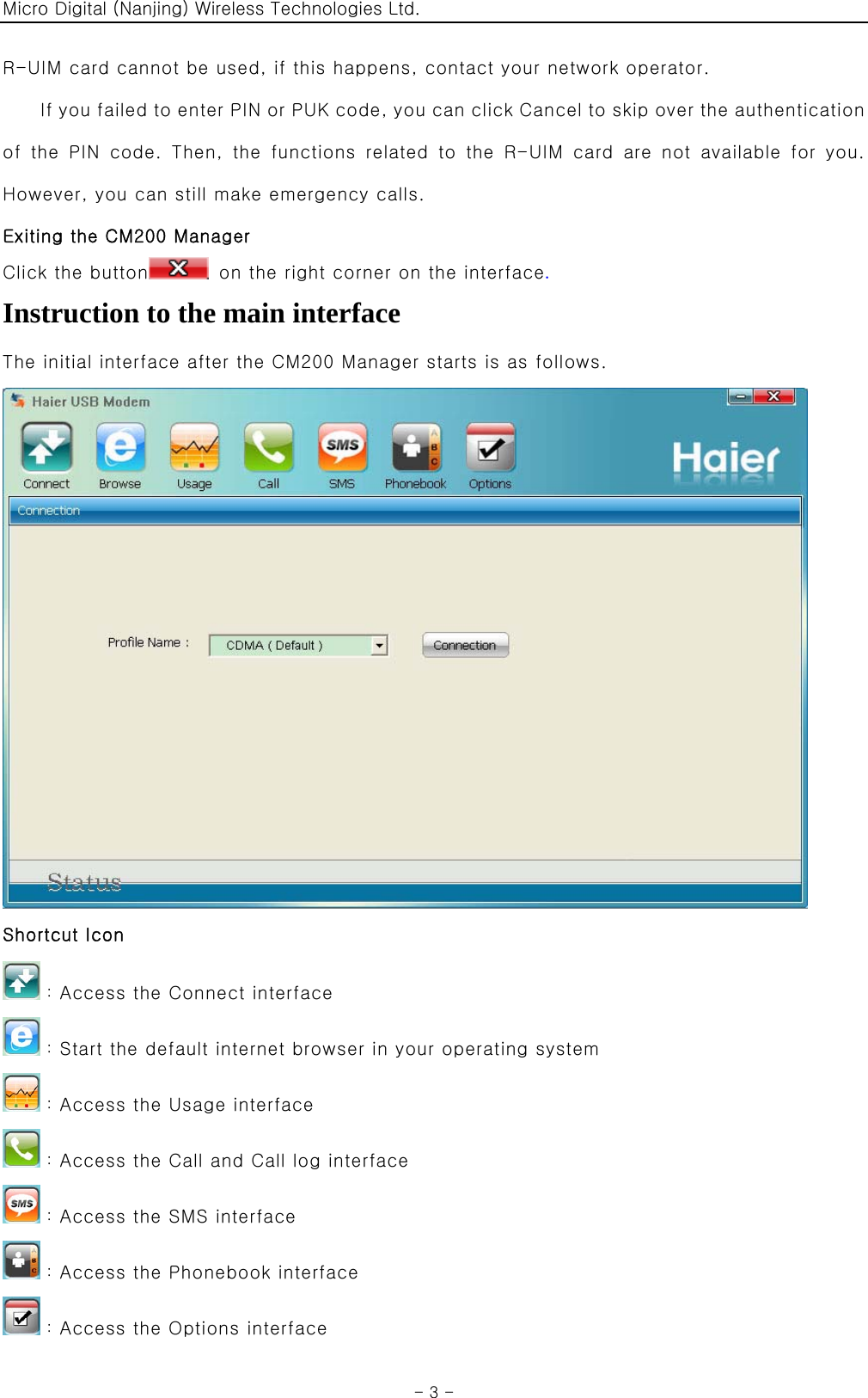 Micro Digital (Nanjing) Wireless Technologies Ltd.  - 3 - R-UIM card cannot be used, if this happens, contact your network operator. If you failed to enter PIN or PUK code, you can click Cancel to skip over the authentication of  the  PIN  code.  Then,  the  functions  related  to  the  R-UIM  card  are  not  available  for  you. However, you can still make emergency calls. Exiting the CM200 Manager Click the button   on the right corner on the interface.  Instruction to the main interface The initial interface after the CM200 Manager starts is as follows.  Shortcut Icon ：Access the Connect interface ：Start the default internet browser in your operating system ：Access the Usage interface ：Access the Call and Call log interface ：Access the SMS interface ：Access the Phonebook interface ：Access the Options interface 