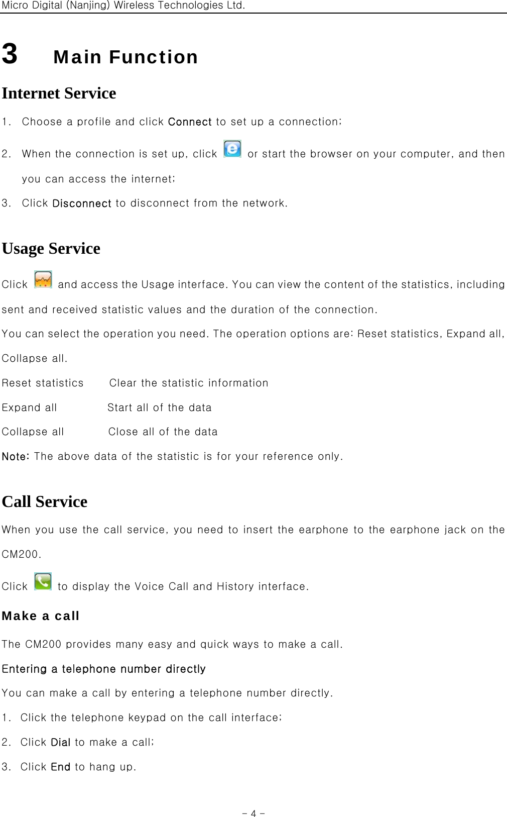 Micro Digital (Nanjing) Wireless Technologies Ltd.  - 4 - 3    Main Function Internet Service 1. Choose a profile and click Connect to set up a connection; 2. When the connection is set up, click    or start the browser on your computer, and then you can access the internet; 3. Click Disconnect to disconnect from the network.  Usage Service Click    and access the Usage interface. You can view the content of the statistics, including sent and received statistic values and the duration of the connection. You can select the operation you need. The operation options are: Reset statistics, Expand all, Collapse all. Reset statistics    Clear the statistic information Expand all        Start all of the data Collapse all       Close all of the data Note: The above data of the statistic is for your reference only.  Call Service When you use the call service, you need to insert the earphone to the earphone jack on the CM200. Click    to display the Voice Call and History interface. Make a call The CM200 provides many easy and quick ways to make a call. Entering a telephone number directly You can make a call by entering a telephone number directly. 1. Click the telephone keypad on the call interface; 2. Click Dial to make a call; 3. Click End to hang up. 