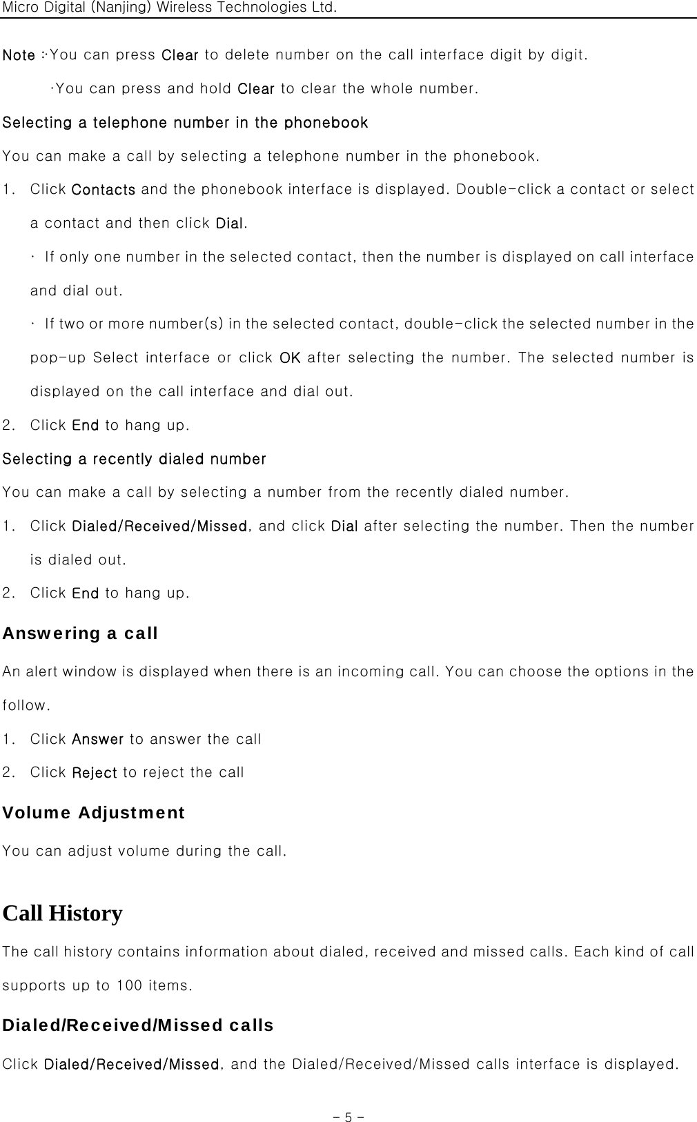 Micro Digital (Nanjing) Wireless Technologies Ltd.  - 5 - Note：·You can press Clear to delete number on the call interface digit by digit. ·You can press and hold Clear to clear the whole number. Selecting a telephone number in the phonebook You can make a call by selecting a telephone number in the phonebook. 1. Click Contacts and the phonebook interface is displayed. Double-click a contact or select a contact and then click Dial. ·  If only one number in the selected contact, then the number is displayed on call interface and dial out.   ·  If two  or m ore numbe r(s) i n th e sele cte d co nta ct,  doubl e-c lic k the selected number in the pop-up Select interface or click OK after selecting the number. The selected number is displayed on the call interface and dial out. 2. Click End to hang up. Selecting a recently dialed number You can make a call by selecting a number from the recently dialed number. 1. Click Dialed/Received/Missed, and click Dial after selecting the number. Then the number is dialed out. 2. Click End to hang up. Answering a call An alert window is displayed when there is an incoming call. You can choose the options in the follow. 1. Click Answer to answer the call 2. Click Reject to reject the call Volume Adjustment You can adjust volume during the call.  Call History The call history contains information about dialed, received and missed calls. Each kind of call supports up to 100 items. Dialed/Received/Missed calls Click Dialed/Received/Missed, and the Dialed/Received/Missed calls interface is displayed. 