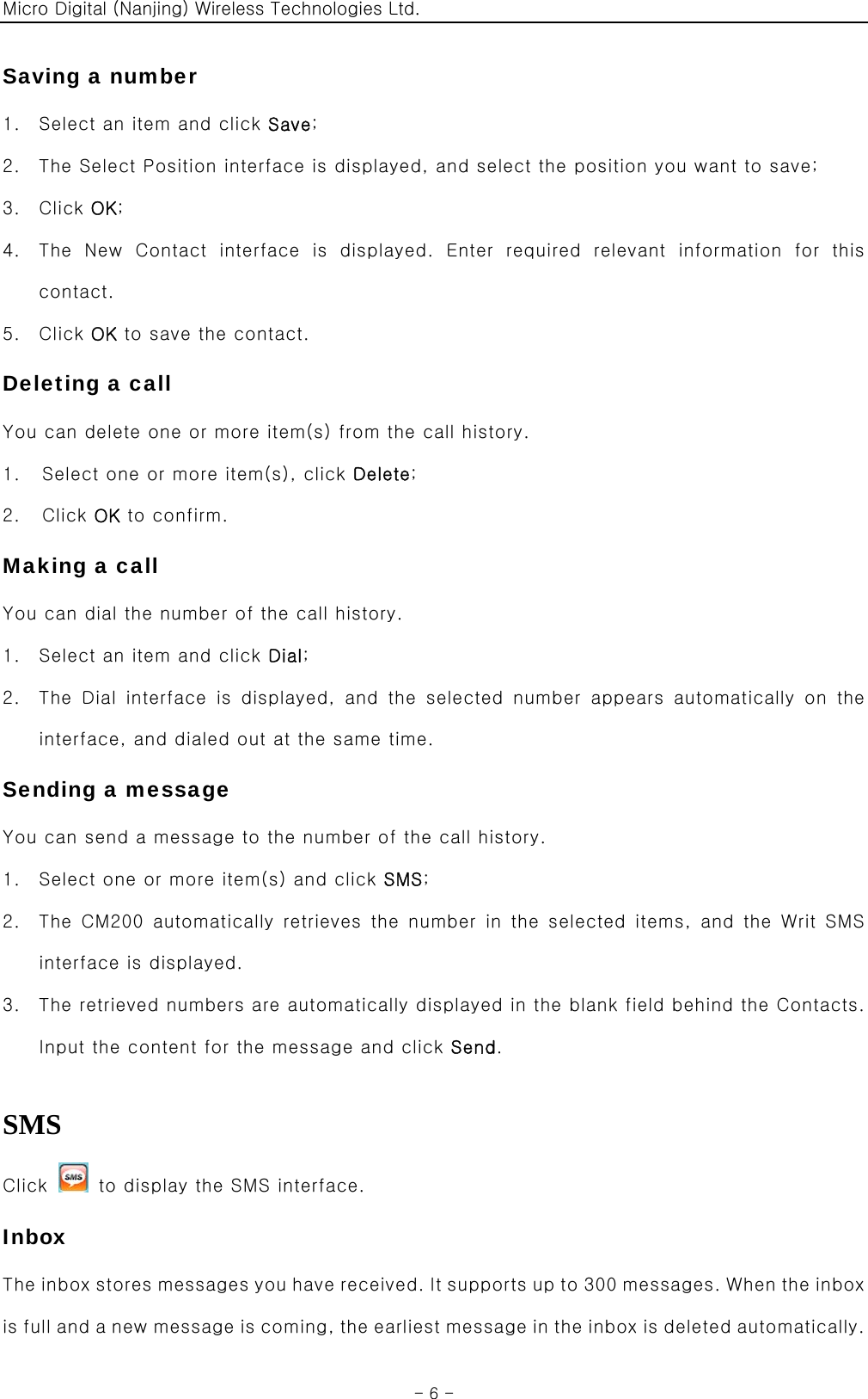 Micro Digital (Nanjing) Wireless Technologies Ltd.  - 6 - Saving a number 1. Select an item and click Save; 2. The Select Position interface is displayed, and select the position you want to save; 3. Click OK; 4. The  New  Contact  interface  is  displayed.  Enter  required  relevant  information  for  this contact. 5. Click OK to save the contact. Deleting a call You can delete one or more item(s) from the call history. 1.    Select one or more item(s), click Delete; 2.  Click OK to confirm. Making a call You can dial the number of the call history. 1. Select an item and click Dial; 2. The Dial interface is displayed, and the selected number appears  automatically  on  the interface, and dialed out at the same time. Sending a message You can send a message to the number of the call history. 1. Select one or more item(s) and click SMS; 2. The CM200 automatically  retrieves  the number  in the  selected items, and the Writ SMS interface is displayed. 3. The retrieved numbers are automatically displayed in the blank field behind the Contacts. Input the content for the message and click Send.  SMS Click    to display the SMS interface. Inbox The inbox stores messages you have received. It supports up to 300 messages. When the inbox is full and a new message is coming, the earliest message in the inbox is deleted automatically. 