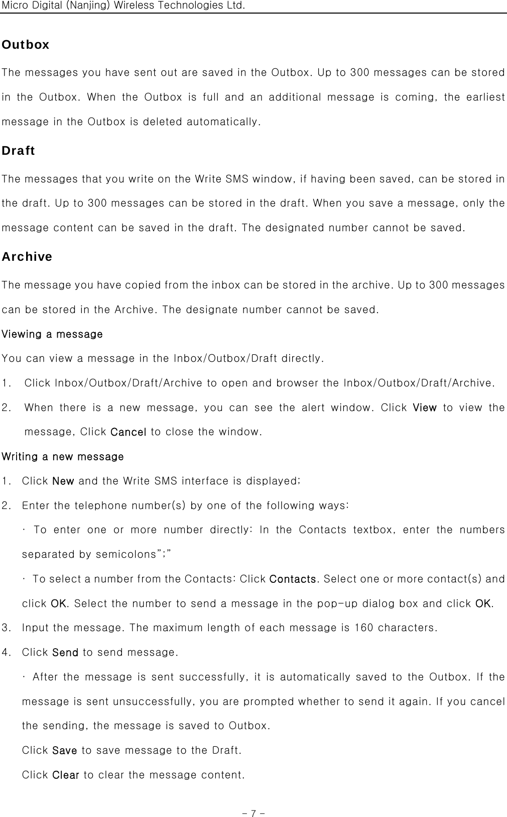 Micro Digital (Nanjing) Wireless Technologies Ltd.  - 7 - Outbox The messages you have sent out are saved in the Outbox. Up to 300 messages can be stored in  the  Outbox.  When  the  Outbox  is  full  and  an  additional  message is coming, the earliest message in the Outbox is deleted automatically. Draft The messages that you write on the Write SMS window, if having been saved, can be stored in the draft. Up to 300 messages can be stored in the draft. When you save a message, only the message content can be saved in the draft. The designated number cannot be saved. Archive The message you have copied from the inbox can be stored in the archive. Up to 300 messages can be stored in the Archive. The designate number cannot be saved. Viewing a message You can view a message in the Inbox/Outbox/Draft directly. 1. Click Inbox/Outbox/Draft/Archive to open and browser the Inbox/Outbox/Draft/Archive. 2. When  there  is  a  new  message,  you  can  see  the  alert  window.  Click  View to view the message, Click Cancel to close the window. Writing a new message 1. Click New and the Write SMS interface is displayed; 2. Enter the telephone number(s) by one of the following ways: · To enter one or more number directly: In the Contacts textbox,  enter  the  numbers separated by semicolons”;” ·  To select a number from the Contacts: Click Contacts. Select one or more contact(s) and click OK. Select the number to send a message in the pop-up dialog box and click OK. 3. Input the message. The maximum length of each message is 160 characters. 4. Click Send to send message. ·  After the message is sent successfully, it is automatically saved to the Outbox. If the message is sent unsuccessfully, you are prompted whether to send it again. If you cancel the sending, the message is saved to Outbox. Click Save to save message to the Draft. Click Clear to clear the message content. 