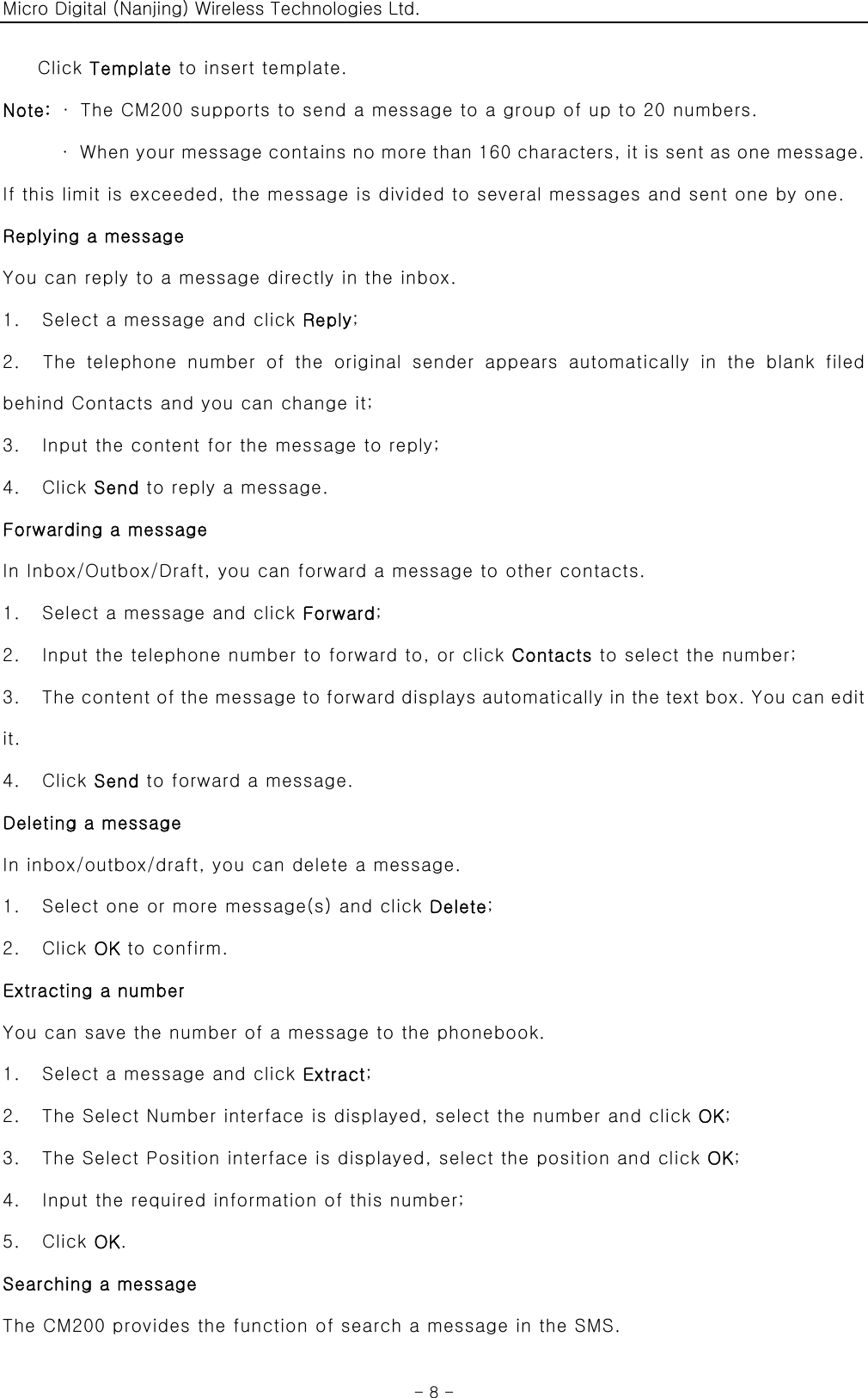 Micro Digital (Nanjing) Wireless Technologies Ltd.  - 8 - Click Template to insert template.   Note:  ·  The CM200 supports to send a message to a group of up to 20 numbers. ·  When your message contains no more than 160 characters, it is sent as one message. If this limit is exceeded, the message is divided to several messages and sent one by one. Replying a message You can reply to a message directly in the inbox. 1.    Select a message and click Reply; 2.  The telephone number of the original sender appears automatically  in  the  blank  filed behind Contacts and you can change it; 3.    Input the content for the message to reply; 4.  Click Send to reply a message. Forwarding a message In Inbox/Outbox/Draft, you can forward a message to other contacts. 1.    Select a message and click Forward; 2.    Input the telephone number to forward to, or click Contacts to select the number; 3.    The content of the message to forward displays automatically in the text box. You can edit it.   4.  Click Send to forward a message. Deleting a message In inbox/outbox/draft, you can delete a message. 1.    Select one or more message(s) and click Delete; 2.  Click OK to confirm.   Extracting a number You can save the number of a message to the phonebook. 1.    Select a message and click Extract; 2.    The Select Number interface is displayed, select the number and click OK; 3.    The Select Position interface is displayed, select the position and click OK; 4.    Input the required information of this number; 5.  Click OK. Searching a message The CM200 provides the function of search a message in the SMS. 