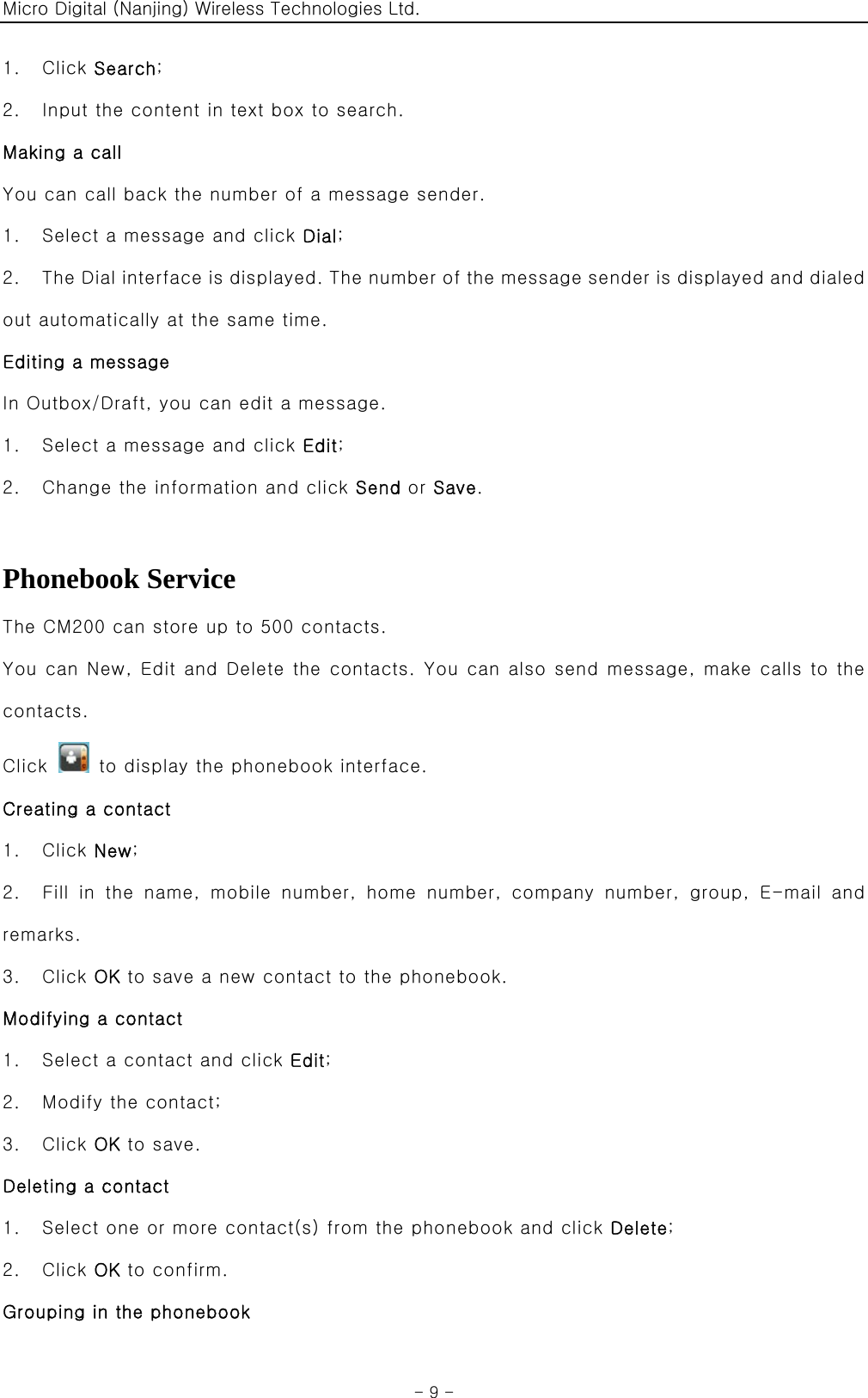 Micro Digital (Nanjing) Wireless Technologies Ltd.  - 9 - 1.  Click Search; 2.    Input the content in text box to search. Making a call You can call back the number of a message sender. 1.    Select a message and click Dial; 2.    The Dial interface is displayed. The number of the message sender is displayed and dialed out automatically at the same time. Editing a message In Outbox/Draft, you can edit a message. 1.    Select a message and click Edit; 2.    Change the information and click Send or Save.  Phonebook Service The CM200 can store up to 500 contacts. You can New, Edit and Delete the contacts. You can also send message, make calls to the contacts. Click    to display the phonebook interface. Creating a contact 1.  Click New; 2.    Fill  in  the  name,  mobile  number,  home  number,  company  number,  group,  E-mail  and remarks. 3.  Click OK to save a new contact to the phonebook. Modifying a contact 1.    Select a contact and click Edit; 2.    Modify the contact; 3.  Click OK to save. Deleting a contact 1.    Select one or more contact(s) from the phonebook and click Delete; 2.  Click OK to confirm. Grouping in the phonebook 