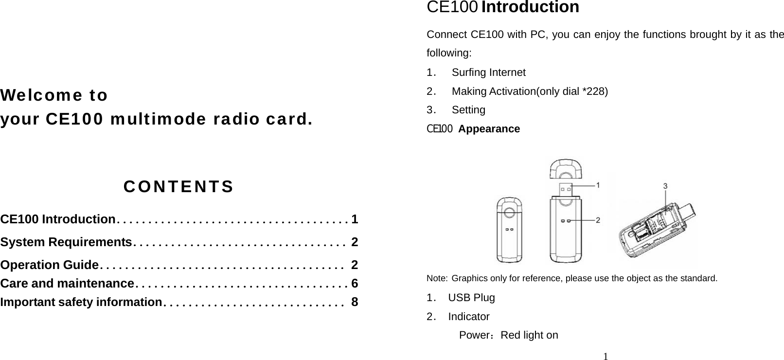     Welcome to  your CE100 multimode radio card.  CONTENTS CE100 Introduction．．．．．．．．．．．．．．．．．．．．．．．．．．．．．．．．．．．．．1 System Requirements．．．．．．．．．．．．．．．．．．．．．．．．．．．．．．．．．．2 Operation Guide．．．．．．．．．．．．．．．．．．．．．．．．．．．．．．．．．．．．．．．2 Care and maintenance．．．．．．．．．．．．．．．．．．．．．．．．．．．．．．．．．．6 Important safety information．．．．．．．．．．．．．．．．．．．．．．．．．．．．．8  1 CE100 Introduction Connect CE100 with PC, you can enjoy the functions brought by it as the following: 1． Surfing Internet 2． Making Activation(only dial *228) 3． Setting CE100 Appearance   Note: Graphics only for reference, please use the object as the standard. 1． USB Plug 2． Indicator Power：Red light on 