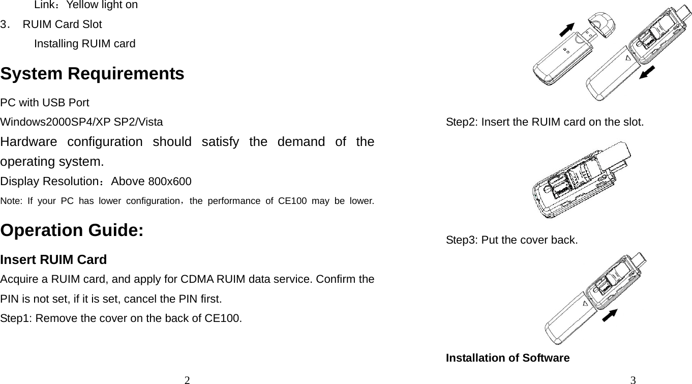 2 Link：Yellow light on 3．  RUIM Card Slot Installing RUIM card System Requirements PC with USB Port Windows2000SP4/XP SP2/Vista Hardware configuration should satisfy the demand of the operating system. Display Resolution：Above 800x600 Note: If your PC has lower configuration，the performance of CE100 may be lower. Operation Guide: Insert RUIM Card Acquire a RUIM card, and apply for CDMA RUIM data service. Confirm the PIN is not set, if it is set, cancel the PIN first. Step1: Remove the cover on the back of CE100. 3  Step2: Insert the RUIM card on the slot.  Step3: Put the cover back.  Installation of Software 