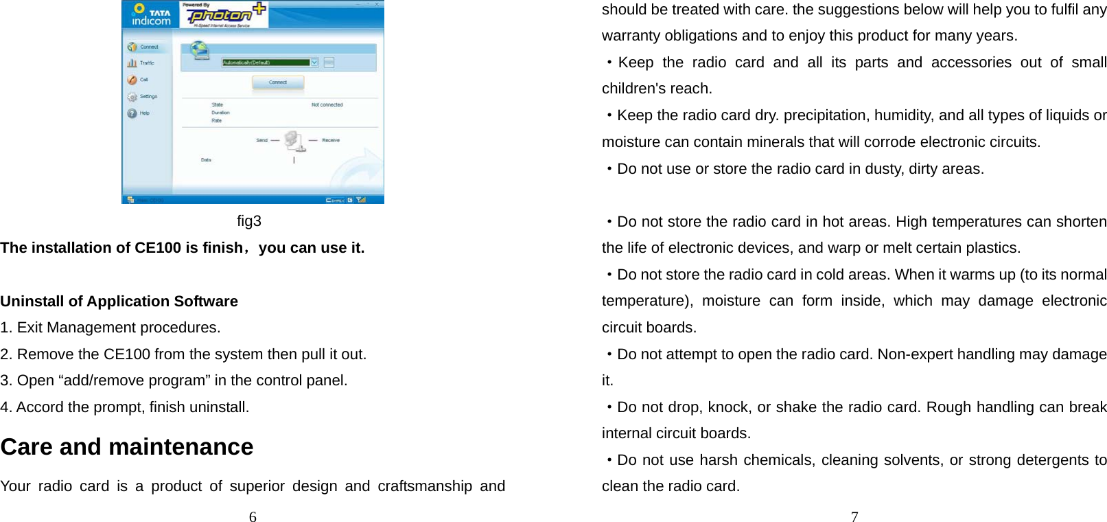 6  fig3 The installation of CE100 is finish，you can use it.  Uninstall of Application Software   1. Exit Management procedures. 2. Remove the CE100 from the system then pull it out. 3. Open “add/remove program” in the control panel. 4. Accord the prompt, finish uninstall. Care and maintenance Your radio card is a product of superior design and craftsmanship and 7 should be treated with care. the suggestions below will help you to fulfil any warranty obligations and to enjoy this product for many years. ·Keep the radio card and all its parts and accessories out of small children&apos;s reach. ·Keep the radio card dry. precipitation, humidity, and all types of liquids or moisture can contain minerals that will corrode electronic circuits. ·Do not use or store the radio card in dusty, dirty areas.  ·Do not store the radio card in hot areas. High temperatures can shorten the life of electronic devices, and warp or melt certain plastics. ·Do not store the radio card in cold areas. When it warms up (to its normal temperature), moisture can form inside, which may damage electronic circuit boards. ·Do not attempt to open the radio card. Non-expert handling may damage it. ·Do not drop, knock, or shake the radio card. Rough handling can break internal circuit boards. ·Do not use harsh chemicals, cleaning solvents, or strong detergents to clean the radio card. 