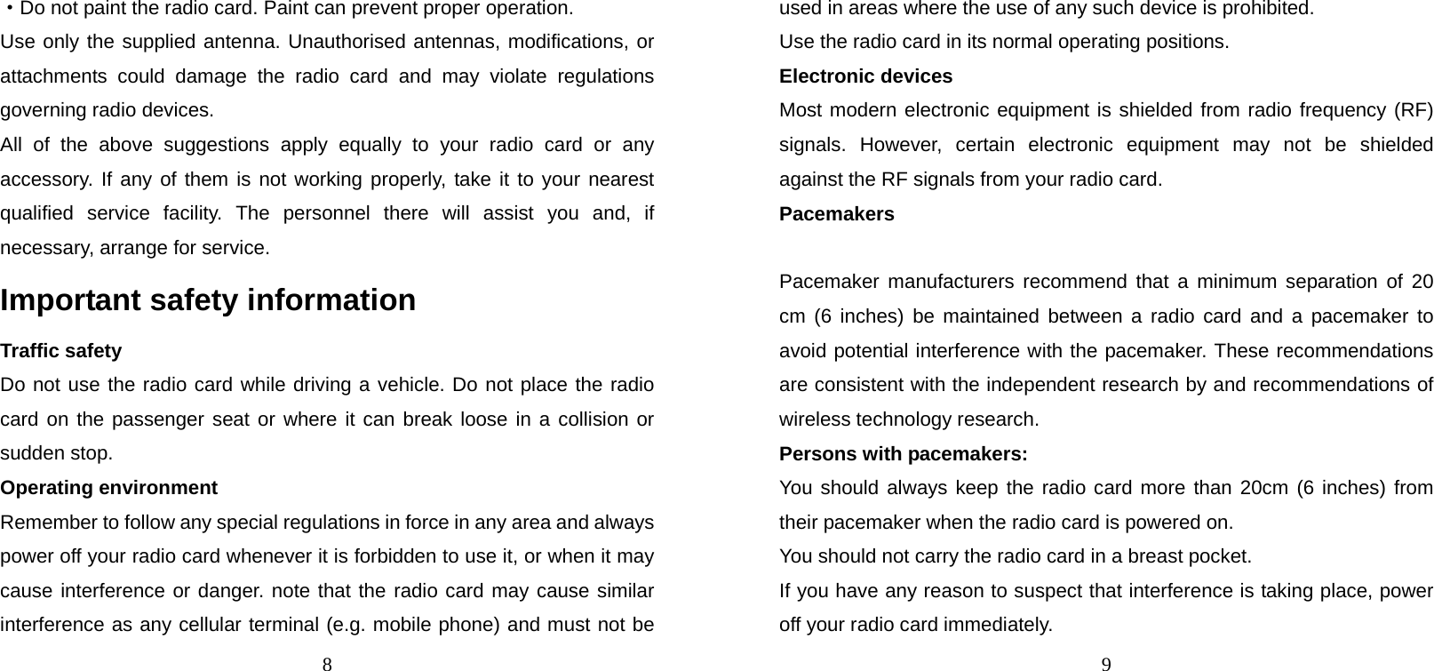 8 ·Do not paint the radio card. Paint can prevent proper operation. Use only the supplied antenna. Unauthorised antennas, modifications, or attachments could damage the radio card and may violate regulations governing radio devices. All of the above suggestions apply equally to your radio card or any accessory. If any of them is not working properly, take it to your nearest qualified service facility. The personnel there will assist you and, if necessary, arrange for service. Important safety information Traffic safety Do not use the radio card while driving a vehicle. Do not place the radio card on the passenger seat or where it can break loose in a collision or sudden stop. Operating environment Remember to follow any special regulations in force in any area and always power off your radio card whenever it is forbidden to use it, or when it may cause interference or danger. note that the radio card may cause similar interference as any cellular terminal (e.g. mobile phone) and must not be 9 used in areas where the use of any such device is prohibited. Use the radio card in its normal operating positions. Electronic devices Most modern electronic equipment is shielded from radio frequency (RF) signals. However, certain electronic equipment may not be shielded against the RF signals from your radio card. Pacemakers  Pacemaker manufacturers recommend that a minimum separation of 20 cm (6 inches) be maintained between a radio card and a pacemaker to avoid potential interference with the pacemaker. These recommendations are consistent with the independent research by and recommendations of wireless technology research. Persons with pacemakers: You should always keep the radio card more than 20cm (6 inches) from their pacemaker when the radio card is powered on. You should not carry the radio card in a breast pocket. If you have any reason to suspect that interference is taking place, power off your radio card immediately. 