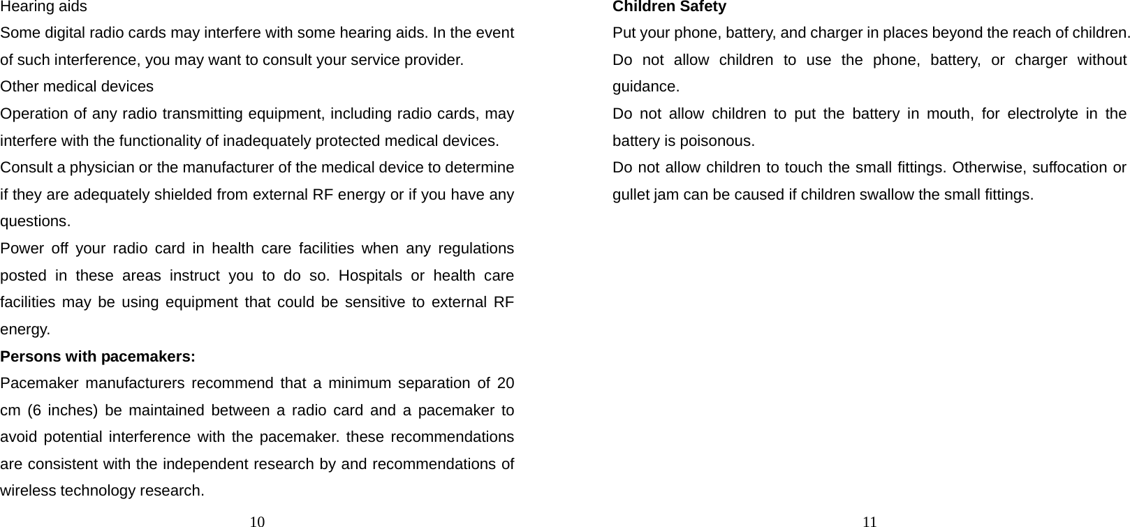 10 Hearing aids Some digital radio cards may interfere with some hearing aids. In the event of such interference, you may want to consult your service provider. Other medical devices Operation of any radio transmitting equipment, including radio cards, may interfere with the functionality of inadequately protected medical devices. Consult a physician or the manufacturer of the medical device to determine if they are adequately shielded from external RF energy or if you have any questions. Power off your radio card in health care facilities when any regulations posted in these areas instruct you to do so. Hospitals or health care facilities may be using equipment that could be sensitive to external RF energy. Persons with pacemakers: Pacemaker manufacturers recommend that a minimum separation of 20 cm (6 inches) be maintained between a radio card and a pacemaker to avoid potential interference with the pacemaker. these recommendations are consistent with the independent research by and recommendations of wireless technology research. 11 Children Safety Put your phone, battery, and charger in places beyond the reach of children. Do not allow children to use the phone, battery, or charger without guidance. Do not allow children to put the battery in mouth, for electrolyte in the battery is poisonous.   Do not allow children to touch the small fittings. Otherwise, suffocation or gullet jam can be caused if children swallow the small fittings.   
