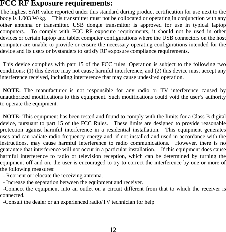 12 FCC RF Exposure requirements:   The highest SAR value reported under this standard during product certification for use next to the body is 1.003 W/kg.    This transmitter must not be collocated or operating in conjunction with any other antenna or transmitter. USB dongle transmitter is approved for use in typical laptop computers.  To comply with FCC RF exposure requirements, it should not be used in other devices or certain laptop and tablet computer configurations where the USB connectors on the host computer are unable to provide or ensure the necessary operating configurations intended for the device and its users or bystanders to satisfy RF exposure compliance requirements.  This device complies with part 15 of the FCC rules. Operation is subject to the following two conditions: (1) this device may not cause harmful interference, and (2) this device must accept any interference received, including interference that may cause undesired operation.  NOTE: The manufacturer is not responsible for any radio or TV interference caused by unauthorized modifications to this equipment. Such modifications could void the user’s authority to operate the equipment.  NOTE: This equipment has been tested and found to comply with the limits for a Class B digital device, pursuant to part 15 of the FCC Rules.  These limits are designed to provide reasonable protection against harmful interference in a residential installation.  This equipment generates uses and can radiate radio frequency energy and, if not installed and used in accordance with the instructions, may cause harmful interference to radio communications.  However, there is no guarantee that interference will not occur in a particular installation.    If this equipment does cause harmful interference to radio or television reception, which can be determined by turning the equipment off and on, the user is encouraged to try to correct the interference by one or more of the following measures: - Reorient or relocate the receiving antenna. - Increase the separation between the equipment and receiver. -Connect the equipment into an outlet on a circuit different from that to which the receiver is connected. -Consult the dealer or an experienced radio/TV technician for help  