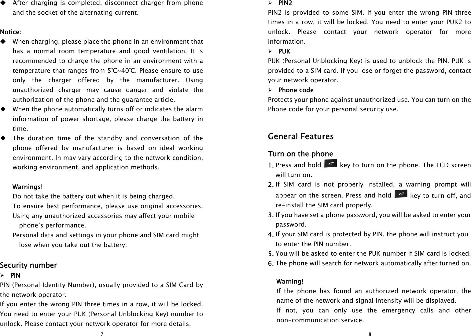  7 After charging is completed, disconnect charger from phone and the socket of the alternating current.  Notice:  When charging, please place the phone in an environment that   has a normal room temperature and good ventilation. It is recommended to charge the phone in an environment with a temperature that ranges from 5℃~40℃. Please ensure to use only the charger offered by the manufacturer. Using unauthorized charger may cause danger and violate the authorization of the phone and the guarantee article.    When the phone automatically turns off or indicates the alarm information of power shortage, please charge the battery in time.  The duration time of the standby and conversation of the phone offered by manufacturer is based on ideal working environment. In may vary according to the network condition, working environment, and application methods.  Warnings! Do not take the battery out when it is being charged. To ensure best performance, please use original accessories. Using any unauthorized accessories may affect your mobile    phone’s performance. Personal data and settings in your phone and SIM card might     lose when you take out the battery.  Security number  PIN PIN (Personal Identity Number), usually provided to a SIM Card by the network operator. If you enter the wrong PIN three times in a row, it will be locked. You need to enter your PUK (Personal Unblocking Key) number to unlock. Please contact your network operator for more details.  8 PIN2 PIN2 is provided to some SIM. If you enter the wrong PIN three times in a row, it will be locked. You need to enter your PUK2 to unlock. Please contact your network operator for more information.  PUK PUK (Personal Unblocking Key) is used to unblock the PIN. PUK is provided to a SIM card. If you lose or forget the password, contact your network operator.  Phone code Protects your phone against unauthorized use. You can turn on the Phone code for your personal security use.  General Features Turn on the phone 1. Press and hold   key to turn on the phone. The LCD screen will turn on. 2. If SIM card is not properly installed, a warning prompt will appear on the screen. Press and hold    key to turn off, and re-install the SIM card properly. 3. If you have set a phone password, you will be asked to enter your    password. 4. If your SIM card is protected by PIN, the phone will instruct you     to enter the PIN number. 5. You will be asked to enter the PUK number if SIM card is locked. 6. The phone will search for network automatically after turned on.  Warning! If the phone has found an authorized network operator, the name of the network and signal intensity will be displayed. If not, you can only use the emergency calls and other non-communication service. 