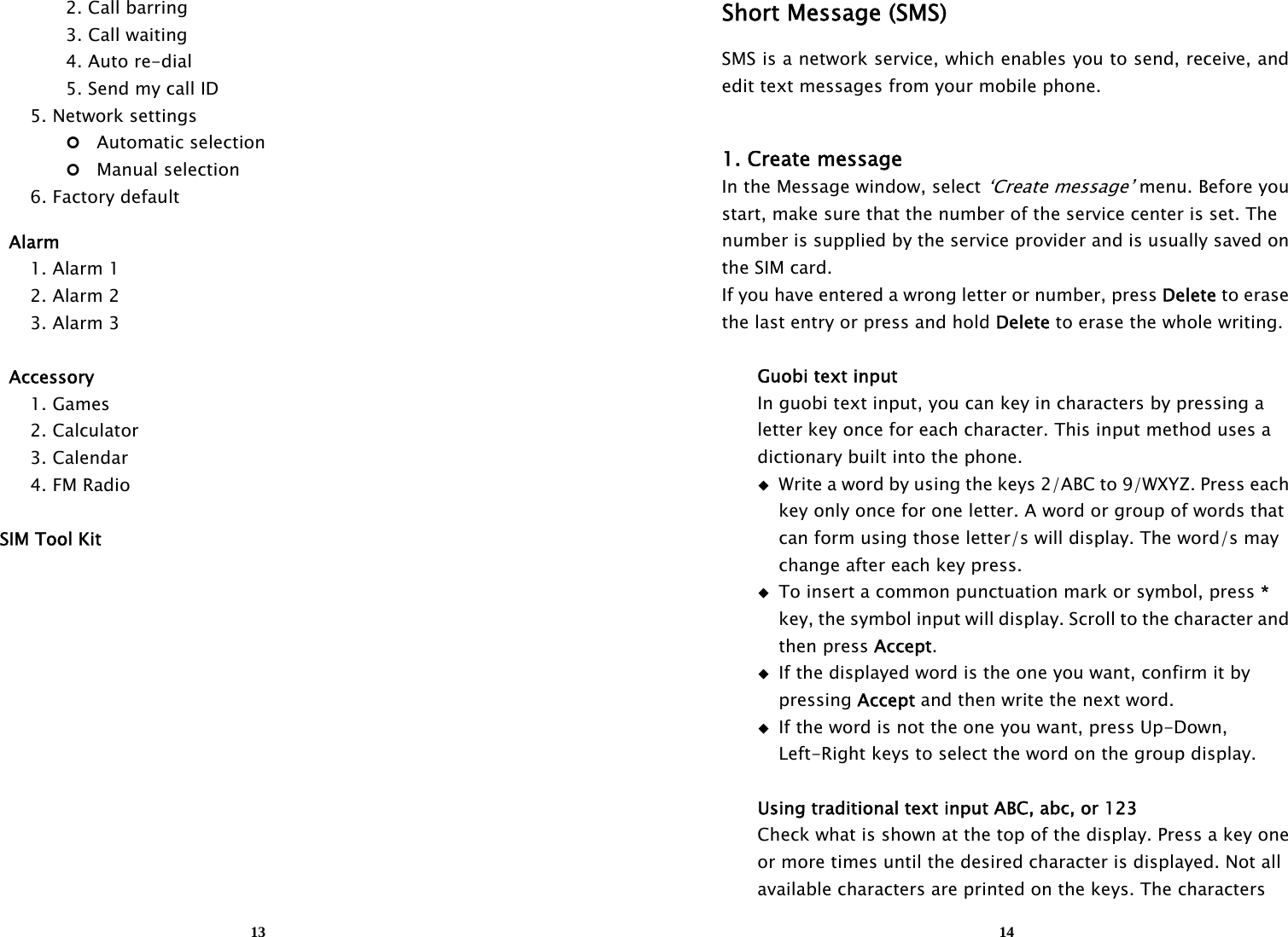 13    2. Call barring    3. Call waiting    4. Auto re-dial       5. Send my call ID     5. Network settings    Automatic selection      Manual selection   6. Factory default   Alarm   1. Alarm 1   2. Alarm 2   3. Alarm 3   Accessory   1. Games   2. Calculator   3. Calendar   4. FM Radio  SIM Tool Kit            14Short Message (SMS) SMS is a network service, which enables you to send, receive, and edit text messages from your mobile phone.  1. Create message In the Message window, select ‘Create message’ menu. Before you start, make sure that the number of the service center is set. The   number is supplied by the service provider and is usually saved on the SIM card. If you have entered a wrong letter or number, press Delete to erase   the last entry or press and hold Delete to erase the whole writing.     Guobi text input   In guobi text input, you can key in characters by pressing a     letter key once for each character. This input method uses a     dictionary built into the phone.   Write a word by using the keys 2/ABC to 9/WXYZ. Press each       key only once for one letter. A word or group of words that       can form using those letter/s will display. The word/s may       change after each key press.     To insert a common punctuation mark or symbol, press *      key, the symbol input will display. Scroll to the character and     then press Accept.    If the displayed word is the one you want, confirm it by     pressing Accept and then write the next word.   If the word is not the one you want, press Up-Down,       Left-Right keys to select the word on the group display.     Using traditional text input ABC, abc, or 123     Check what is shown at the top of the display. Press a key one     or more times until the desired character is displayed. Not all     available characters are printed on the keys. The characters   