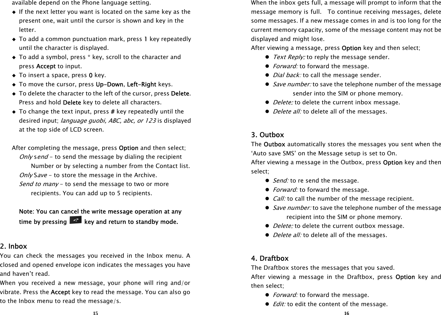  15   available depend on the Phone language setting.   If the next letter you want is located on the same key as the       present one, wait until the cursor is shown and key in the      letter.   To add a common punctuation mark, press 1 key repeatedly       until the character is displayed.   To add a symbol, press * key, scroll to the character and      press Accept to input.   To insert a space, press 0 key.   To move the cursor, press Up-Down, Left-Right keys.   To delete the character to the left of the cursor, press Delete.      Press and hold Delete key to delete all characters.   To change the text input, press # key repeatedly until the      desired input; language guobi, ABC, abc, or 123 is displayed       at the top side of LCD screen.    After completing the message, press Option and then select;   Only send - to send the message by dialing the recipient         Number or by selecting a number from the Contact list.   Only Save - to store the message in the Archive.   Send to many - to send the message to two or more         recipients. You can add up to 5 recipients.        Note: You can cancel the write message operation at any     time by pressing   key and return to standby mode.   2. Inbox You can check the messages you received in the Inbox menu. A closed and opened envelope icon indicates the messages you have and haven’t read.   When you received a new message, your phone will ring and/or vibrate. Press the Accept key to read the message. You can also go to the Inbox menu to read the message/s.  16When the inbox gets full, a message will prompt to inform that the message memory is full.    To continue receiving messages, delete some messages. If a new message comes in and is too long for the current memory capacity, some of the message content may not be displayed and might lose. After viewing a message, press Option key and then select;  Text Reply: to reply the message sender.  Forward: to forward the message.  Dial back: to call the message sender.  Save number: to save the telephone number of the message sender into the SIM or phone memory.  Delete: to delete the current inbox message.  Delete all: to delete all of the messages.  3. Outbox The Outbox automatically stores the messages you sent when the ‘Auto save SMS’ on the Message setup is set to On. After viewing a message in the Outbox, press Option key and then select;  Send: to re send the message.  Forward: to forward the message.  Call: to call the number of the message recipient.  Save number: to save the telephone number of the message         recipient into the SIM or phone memory.  Delete: to delete the current outbox message.  Delete all: to delete all of the messages.  4. Draftbox The Draftbox stores the messages that you saved. After viewing a message in the Draftbox, press Option key and then select;  Forward: to forward the message.  Edit: to edit the content of the message. 