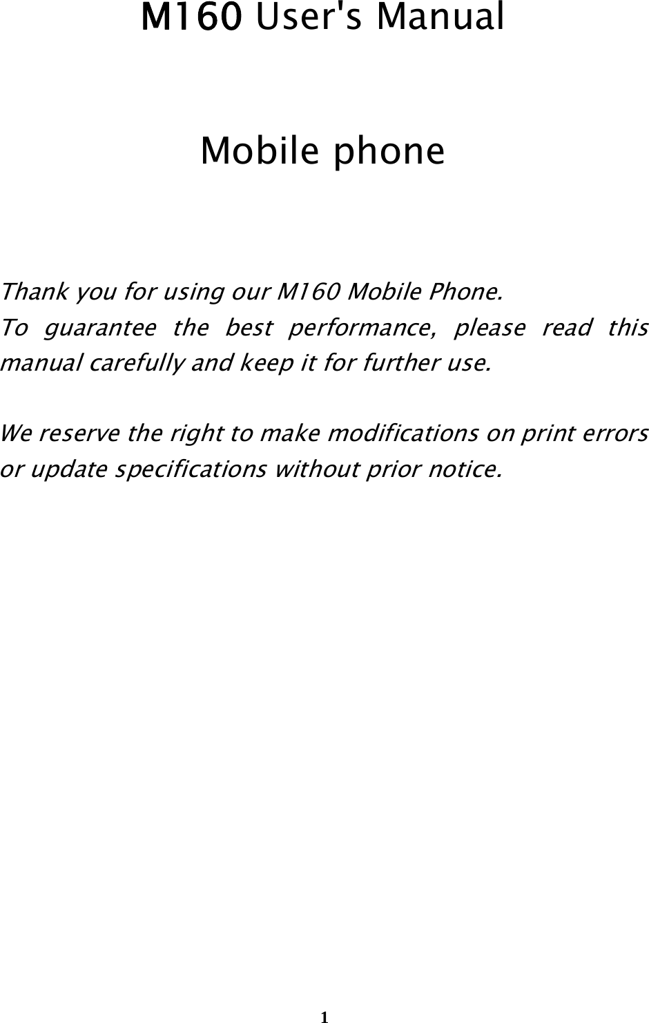  1                                                             M160 User&apos;s Manual  Mobile phone   Thank you for using our M160 Mobile Phone.   To guarantee the best performance, please read this manual carefully and keep it for further use.  We reserve the right to make modifications on print errors or update specifications without prior notice.            