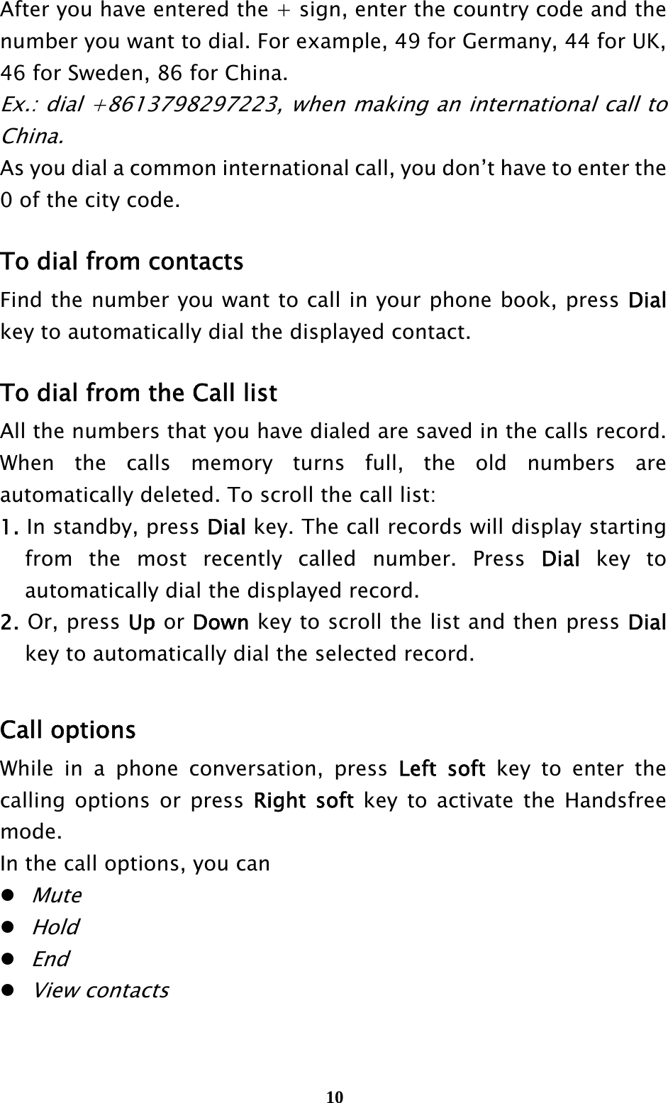  10After you have entered the + sign, enter the country code and the number you want to dial. For example, 49 for Germany, 44 for UK, 46 for Sweden, 86 for China. Ex.: dial +8613798297223, when making an international call to China. As you dial a common international call, you don’t have to enter the 0 of the city code.  To dial from contacts Find the number you want to call in your phone book, press Dial key to automatically dial the displayed contact.  To dial from the Call list All the numbers that you have dialed are saved in the calls record. When the calls memory turns full, the old numbers are automatically deleted. To scroll the call list: 1. In standby, press Dial key. The call records will display starting from the most recently called number. Press Dial key to automatically dial the displayed record. 2. Or, press Up or Down key to scroll the list and then press Dial key to automatically dial the selected record.  Call options While in a phone conversation, press Left soft key to enter the calling options or press Right soft key to activate the Handsfree mode.  In the call options, you can  Mute  Hold  End  View contacts  