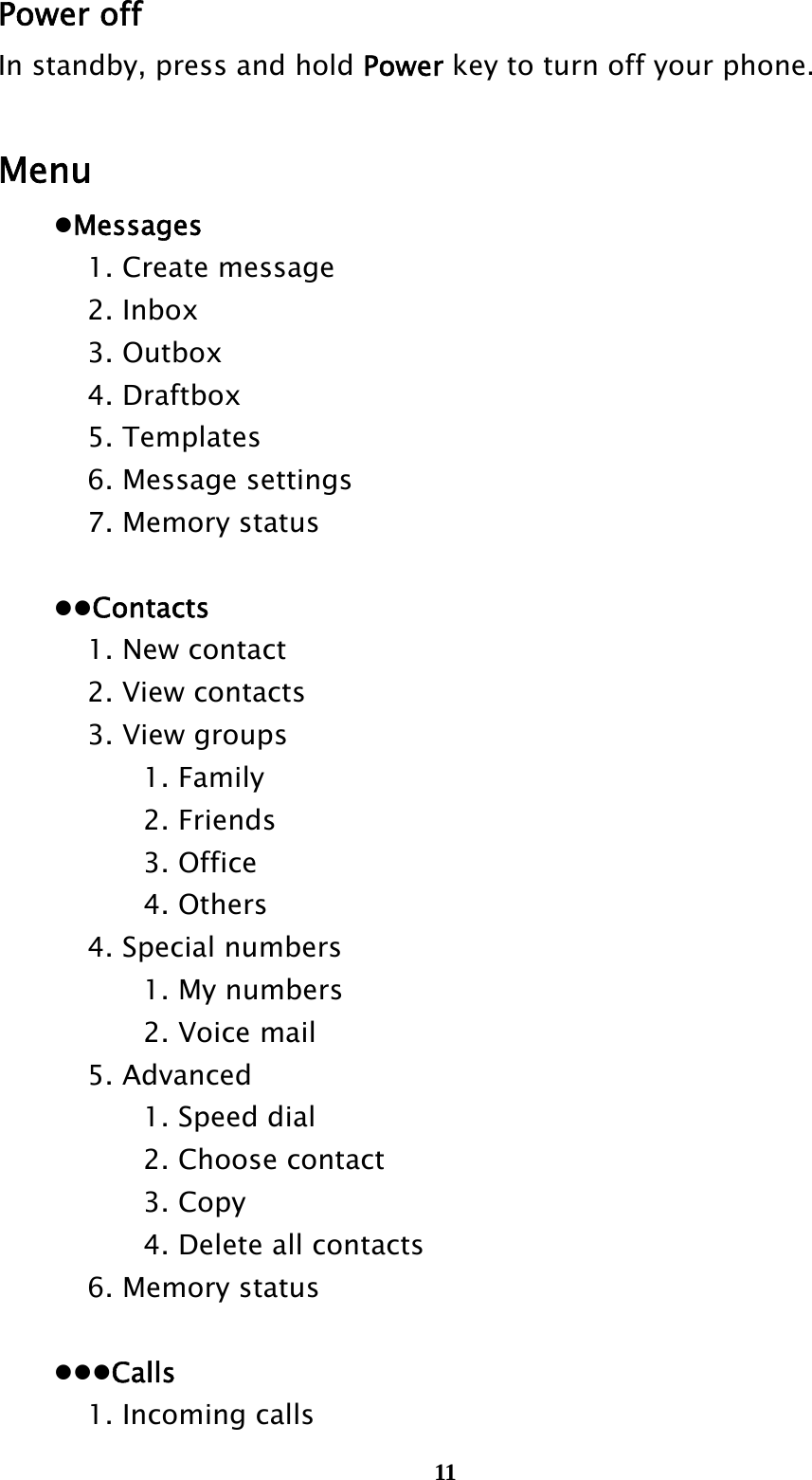  11Power off In standby, press and hold Power key to turn off your phone.  Menu  Messages     1. Create message   2. Inbox   3. Outbox   4. Draftbox   5. Templates     6. Message settings     7. Memory status    Contacts     1. New contact   2. View contacts   3. View groups    1. Family    2. Friends    3. Office    4. Others     4. Special numbers       1. My numbers    2. Voice mail   5. Advanced       1. Speed dial       2. Choose contact    3. Copy       4. Delete all contacts     6. Memory status   Calls     1. Incoming calls 