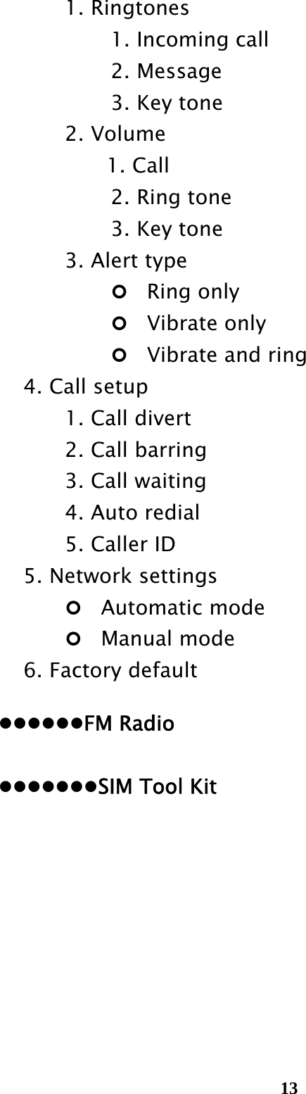  13   1. Ringtones      1. Incoming call      2. Message      3. Key tone    2. Volume     1. Call      2. Ring tone      3. Key tone       3. Alert type    Ring only        Vibrate only        Vibrate and ring     4. Call setup       1. Call divert       2. Call barring       3. Call waiting       4. Auto redial    5. Caller ID     5. Network settings    Automatic mode      Manual mode   6. Factory default    FM Radio     SIM Tool Kit         