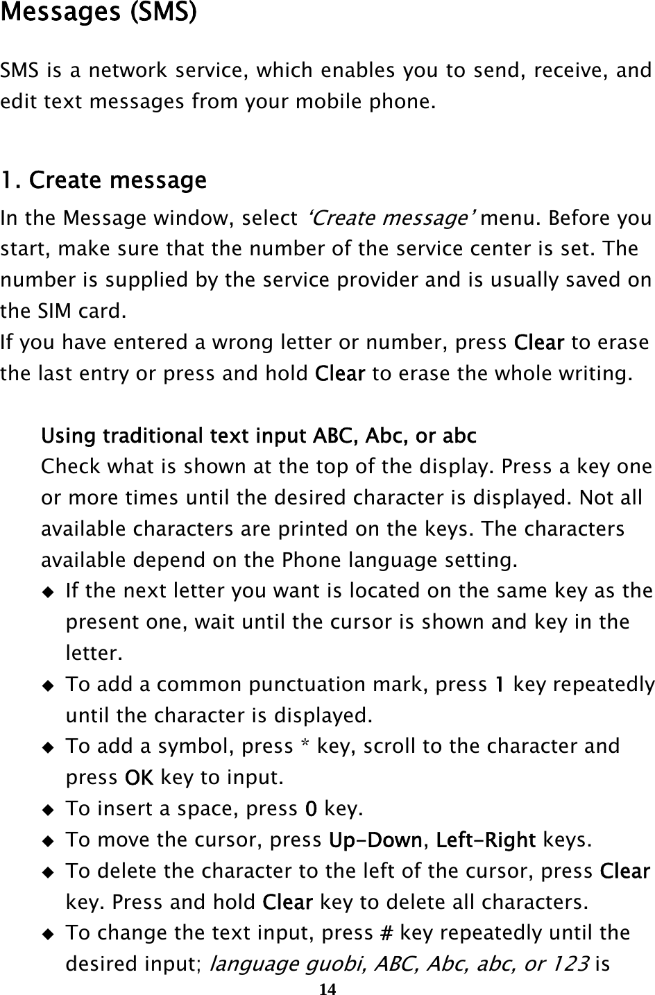  14  Messages (SMS) SMS is a network service, which enables you to send, receive, and edit text messages from your mobile phone.  1. Create message In the Message window, select ‘Create message’ menu. Before you start, make sure that the number of the service center is set. The   number is supplied by the service provider and is usually saved on the SIM card. If you have entered a wrong letter or number, press Clear to erase   the last entry or press and hold Clear to erase the whole writing.     Using traditional text input ABC, Abc, or abc     Check what is shown at the top of the display. Press a key one     or more times until the desired character is displayed. Not all     available characters are printed on the keys. The characters     available depend on the Phone language setting.   If the next letter you want is located on the same key as the       present one, wait until the cursor is shown and key in the      letter.   To add a common punctuation mark, press 1 key repeatedly       until the character is displayed.   To add a symbol, press * key, scroll to the character and      press OK key to input.   To insert a space, press 0 key.   To move the cursor, press Up-Down, Left-Right keys.   To delete the character to the left of the cursor, press Clear      key. Press and hold Clear key to delete all characters.   To change the text input, press # key repeatedly until the      desired input; language guobi, ABC, Abc, abc, or 123 is   