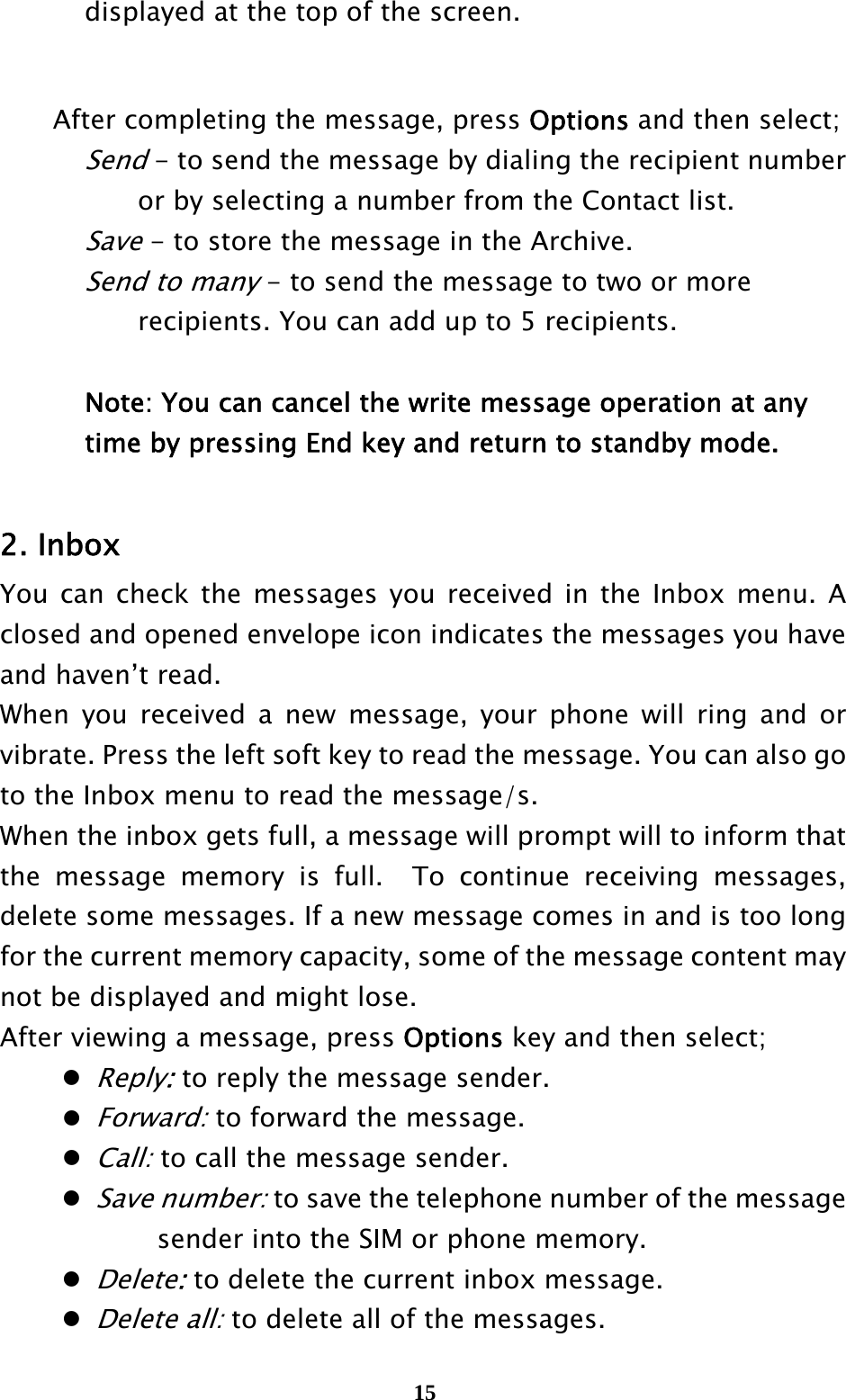  15    displayed at the top of the screen.       After completing the message, press Options and then select;   Send - to send the message by dialing the recipient number         or by selecting a number from the Contact list.   Save - to store the message in the Archive.   Send to many - to send the message to two or more         recipients. You can add up to 5 recipients.        Note: You can cancel the write message operation at any       time by pressing End key and return to standby mode.   2. Inbox You can check the messages you received in the Inbox menu. A closed and opened envelope icon indicates the messages you have and haven’t read.   When you received a new message, your phone will ring and or vibrate. Press the left soft key to read the message. You can also go to the Inbox menu to read the message/s. When the inbox gets full, a message will prompt will to inform that the message memory is full.  To continue receiving messages, delete some messages. If a new message comes in and is too long for the current memory capacity, some of the message content may not be displayed and might lose. After viewing a message, press Options key and then select;  Reply: to reply the message sender.  Forward: to forward the message.  Call: to call the message sender.  Save number: to save the telephone number of the message         sender into the SIM or phone memory.  Delete: to delete the current inbox message.  Delete all: to delete all of the messages.  