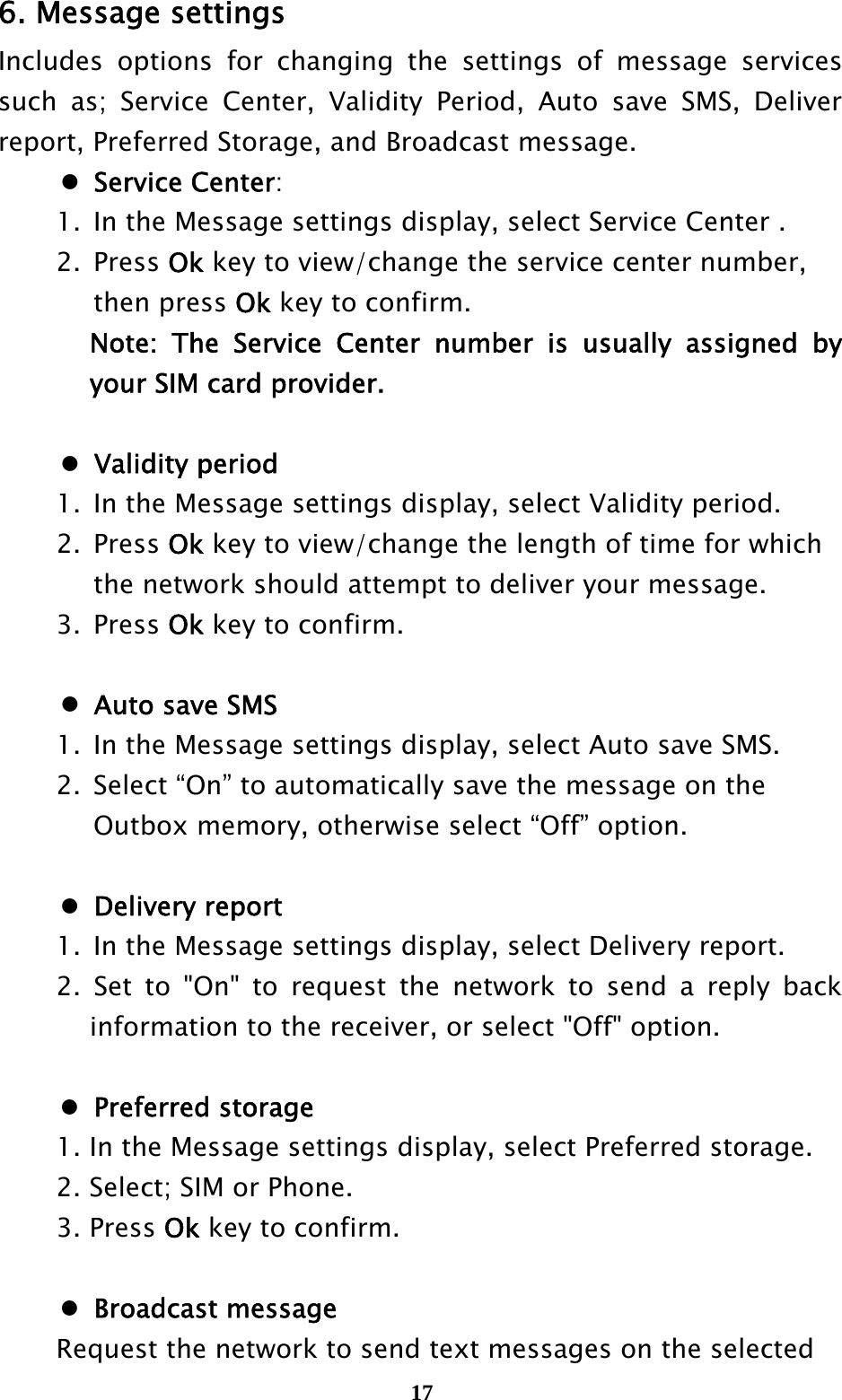  176. Message settings Includes options for changing the settings of message services such as; Service Center, Validity Period, Auto save SMS, Deliver report, Preferred Storage, and Broadcast message.  Service Center:   1.  In the Message settings display, select Service Center .  2. Press Ok key to view/change the service center number,     then press Ok key to confirm.    Note: The Service Center number is usually assigned by your SIM card provider.   Validity period   1.  In the Message settings display, select Validity period.  2. Press Ok key to view/change the length of time for which       the network should attempt to deliver your message.  3. Press Ok key to confirm.   Auto save SMS   1.  In the Message settings display, select Auto save SMS.   2.  Select “On” to automatically save the message on the       Outbox memory, otherwise select “Off” option.   Delivery report    1.  In the Message settings display, select Delivery report.   2. Set to &quot;On&quot; to request the network to send a reply back information to the receiver, or select &quot;Off&quot; option.   Preferred storage   1. In the Message settings display, select Preferred storage.   2. Select; SIM or Phone.  3. Press Ok key to confirm.   Broadcast message   Request the network to send text messages on the selected   
