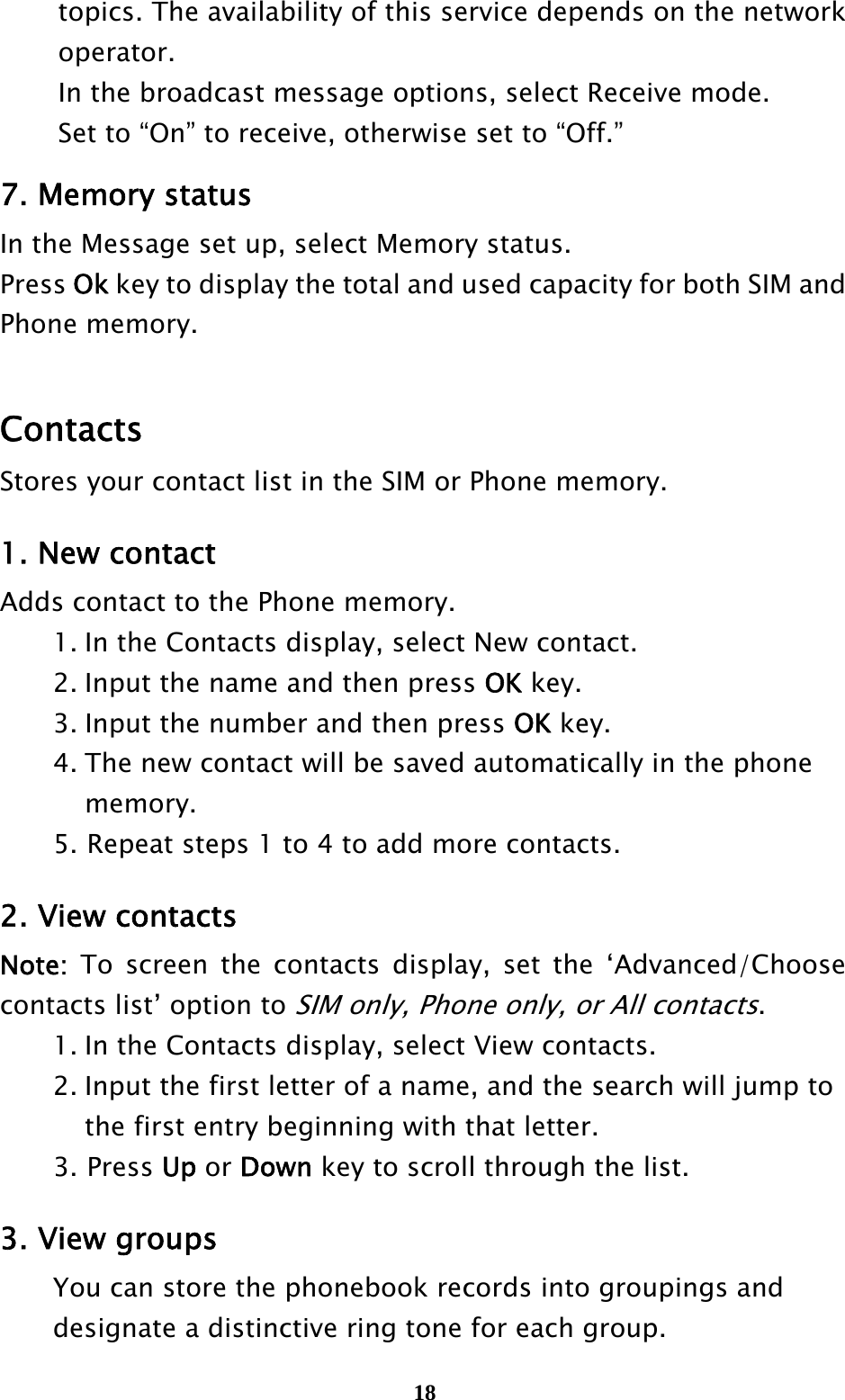  18  topics. The availability of this service depends on the network    operator.    In the broadcast message options, select Receive mode.   Set to “On” to receive, otherwise set to “Off.” 7. Memory status In the Message set up, select Memory status. Press Ok key to display the total and used capacity for both SIM and Phone memory.  Contacts Stores your contact list in the SIM or Phone memory.    1. New contact Adds contact to the Phone memory.   1. In the Contacts display, select New contact.   2. Input the name and then press OK key.     3. Input the number and then press OK key.   4. The new contact will be saved automatically in the phone     memory. 5. Repeat steps 1 to 4 to add more contacts.  2. View contacts Note: To screen the contacts display, set the ‘Advanced/Choose contacts list’ option to SIM only, Phone only, or All contacts.   1. In the Contacts display, select View contacts.   2. Input the first letter of a name, and the search will jump to       the first entry beginning with that letter. 3. Press Up or Down key to scroll through the list.  3. View groups   You can store the phonebook records into groupings and     designate a distinctive ring tone for each group. 