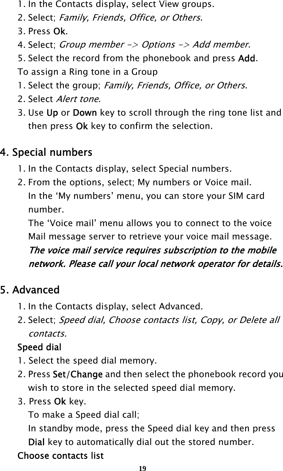  19  1. In the Contacts display, select View groups.  2. Select; Family, Friends, Office, or Others.  3. Press Ok.  4. Select; Group member -&gt; Options -&gt; Add member.   5. Select the record from the phonebook and press Add.   To assign a Ring tone in a Group   1. Select the group; Family, Friends, Office, or Others.  2. Select Alert tone.   3. Use Up or Down key to scroll through the ring tone list and     then press Ok key to confirm the selection.  4. Special numbers   1. In the Contacts display, select Special numbers.   2. From the options, select; My numbers or Voice mail.   In the ‘My numbers’ menu, you can store your SIM card    number.    The ‘Voice mail’ menu allows you to connect to the voice     Mail message server to retrieve your voice mail message.       The voice mail service requires subscription to the mobile       network. Please call your local network operator for details.  5. Advanced   1. In the Contacts display, select Advanced.  2. Select; Speed dial, Choose contacts list, Copy, or Delete all     contacts.  Speed dial   1. Select the speed dial memory.  2. Press Set/Change and then select the phonebook record you       wish to store in the selected speed dial memory. 3. Press Ok key.   To make a Speed dial call;   In standby mode, press the Speed dial key and then press    Dial key to automatically dial out the stored number.   Choose contacts list 