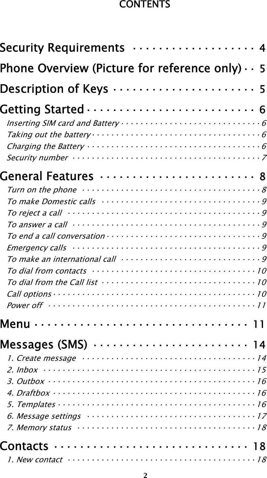  2CONTENTS  Security Requirements ··················· 4 Phone Overview (Picture for reference only) ··  5 Description of Keys ······················ 5 Getting Started ··························  6 Inserting SIM card and Battery ····························· 6 Taking out the battery ··································· 6 Charging the Battery ···································· 6 Security number ······································· 7 General Features ························ 8 Turn on the phone  ····································· 8 To make Domestic calls  ································· 9 To reject a call  ········································ 9 To answer a call  ······································· 9 To end a call conversation ································ 9 Emergency calls  ······································· 9 To make an international call  ····························· 9 To dial from contacts  ·································· 10 To dial from the Call list ································ 10 Call options ·········································· 10 Power off  ··········································· 11 Menu ·································  11 Messages (SMS) ························ 14 1. Create message  ···································· 14 2. Inbox  ············································ 15 3. Outbox ··········································· 16 4. Draftbox ·········································· 16 5. Templates ········································· 16 6. Message settings ··································· 17 7. Memory status  ····································· 18 Contacts ······························ 18 1. New contact  ······································· 18 