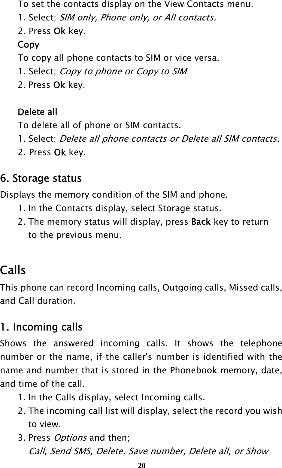  20  To set the contacts display on the View Contacts menu.  1. Select; SIM only, Phone only, or All contacts.  2. Press Ok key.  Copy   To copy all phone contacts to SIM or vice versa.  1. Select; Copy to phone or Copy to SIM  2. Press Ok key.     Delete all To delete all of phone or SIM contacts.  1. Select; Delete all phone contacts or Delete all SIM contacts. 2. Press Ok key.    6. Storage status Displays the memory condition of the SIM and phone.   1. In the Contacts display, select Storage status.   2. The memory status will display, press Back key to return       to the previous menu.  Calls  This phone can record Incoming calls, Outgoing calls, Missed calls, and Call duration.  1. Incoming calls Shows the answered incoming calls. It shows the telephone number or the name, if the caller&apos;s number is identified with the name and number that is stored in the Phonebook memory, date, and time of the call.   1. In the Calls display, select Incoming calls.   2. The incoming call list will display, select the record you wish     to view.  3. Press Options and then;     Call, Send SMS, Delete, Save number, Delete all, or Show   