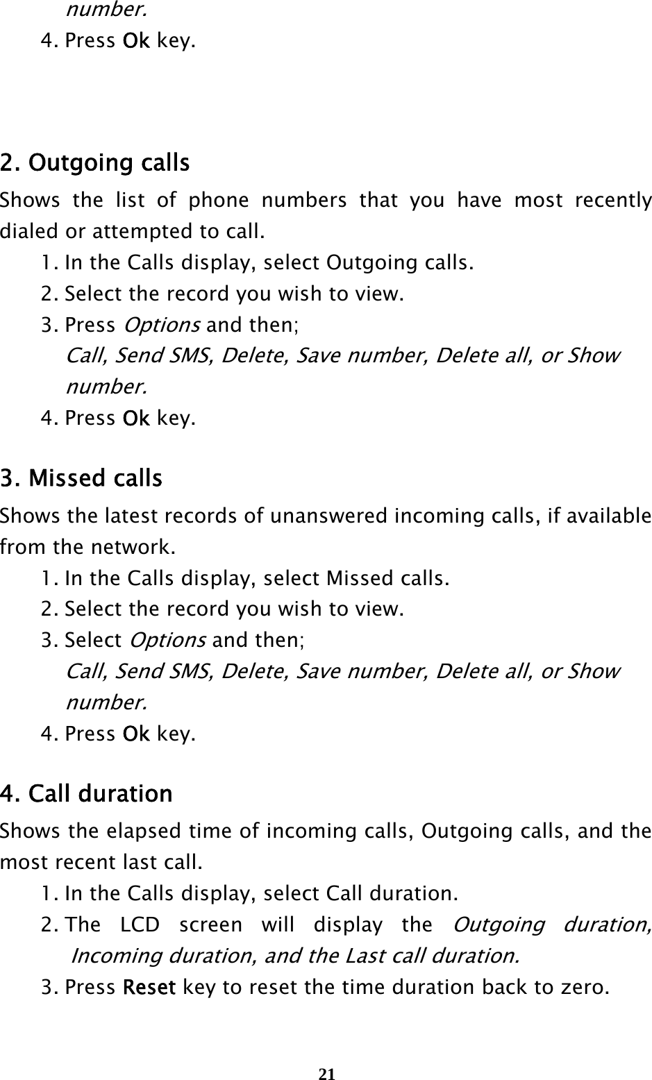  21   number.  4. Press Ok key.    2. Outgoing calls Shows the list of phone numbers that you have most recently dialed or attempted to call.     1. In the Calls display, select Outgoing calls.     2. Select the record you wish to view.    3. Press Options and then;     Call, Send SMS, Delete, Save number, Delete all, or Show     number.   4. Press Ok key.  3. Missed calls Shows the latest records of unanswered incoming calls, if available from the network.     1. In the Calls display, select Missed calls.   2. Select the record you wish to view.    3. Select Options and then;     Call, Send SMS, Delete, Save number, Delete all, or Show     number.   4. Press Ok key.  4. Call duration Shows the elapsed time of incoming calls, Outgoing calls, and the most recent last call.   1. In the Calls display, select Call duration.  2. The LCD screen will display the Outgoing duration, Incoming duration, and the Last call duration.  3. Press Reset key to reset the time duration back to zero. 