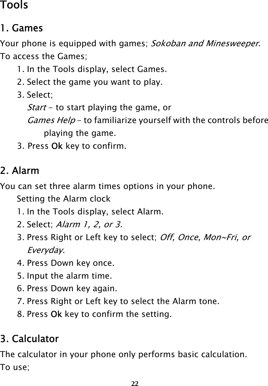  22    Tools 1. Games Your phone is equipped with games; Sokoban and Minesweeper. To access the Games;   1. In the Tools display, select Games.   2. Select the game you want to play.  3. Select;   Start - to start playing the game, or     Games Help - to familiarize yourself with the controls before         playing the game. 3. Press Ok key to confirm.  2. Alarm You can set three alarm times options in your phone.   Setting the Alarm clock   1. In the Tools display, select Alarm.  2. Select; Alarm 1, 2, or 3.    3. Press Right or Left key to select; Off, Once, Mon~Fri, or      Everyday.   4. Press Down key once.   5. Input the alarm time.   6. Press Down key again.   7. Press Right or Left key to select the Alarm tone.  8. Press Ok key to confirm the setting.  3. Calculator   The calculator in your phone only performs basic calculation.   To use; 