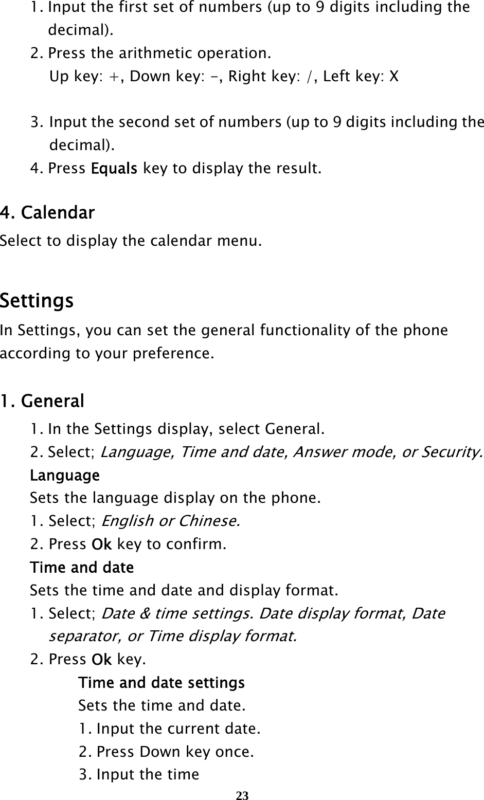  23  1. Input the first set of numbers (up to 9 digits including the      decimal). 2. Press the arithmetic operation. Up key: +, Down key: -, Right key: /, Left key: X     3. Input the second set of numbers (up to 9 digits including the decimal).  4. Press Equals key to display the result.  4. Calendar Select to display the calendar menu.    Settings  In Settings, you can set the general functionality of the phone according to your preference.  1. General   1. In the Settings display, select General.  2. Select; Language, Time and date, Answer mode, or Security.  Language   Sets the language display on the phone.  1. Select; English or Chinese.  2. Press Ok key to confirm.   Time and date   Sets the time and date and display format.  1. Select; Date &amp; time settings. Date display format, Date       separator, or Time display format.  2. Press Ok key.       Time and date settings       Sets the time and date.       1. Input the current date.       2. Press Down key once.       3. Input the time 