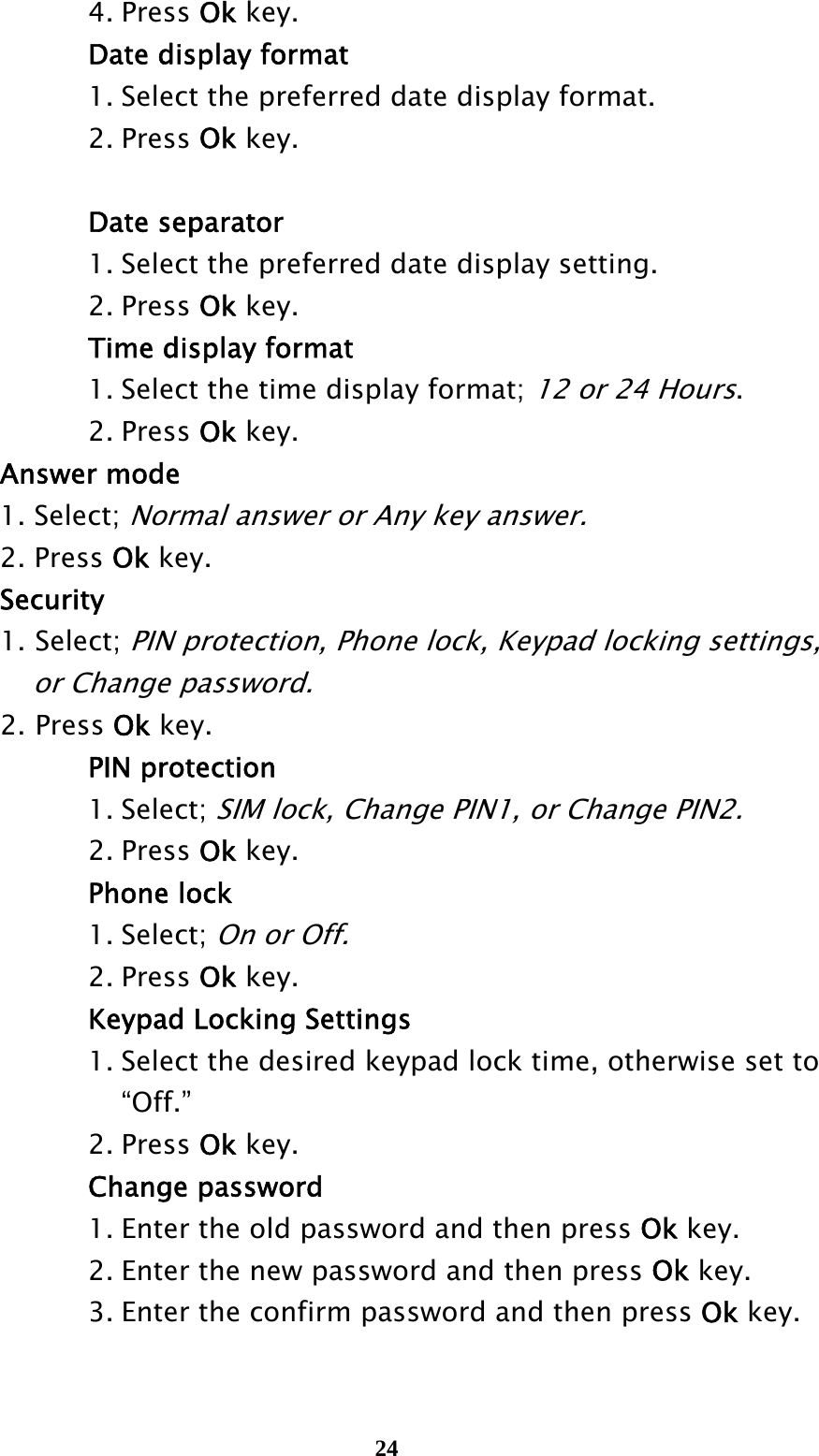  24   4. Press Ok key.       Date display format       1. Select the preferred date display format.    2. Press Ok key.     Date separator       1. Select the preferred date display setting.    2. Press Ok key.       Time display format       1. Select the time display format; 12 or 24 Hours.    2. Press Ok key.  Answer mode  1. Select; Normal answer or Any key answer.  2. Press Ok key.  Security 1. Select; PIN protection, Phone lock, Keypad locking settings,       or Change password. 2. Press Ok key.    PIN protection    1. Select; SIM lock, Change PIN1, or Change PIN2.    2. Press Ok key.    Phone lock    1. Select; On or Off.     2. Press Ok key.    Keypad Locking Settings       1. Select the desired keypad lock time, otherwise set to       “Off.”     2. Press Ok key.    Change password       1. Enter the old password and then press Ok key.       2. Enter the new password and then press Ok key.       3. Enter the confirm password and then press Ok key.  