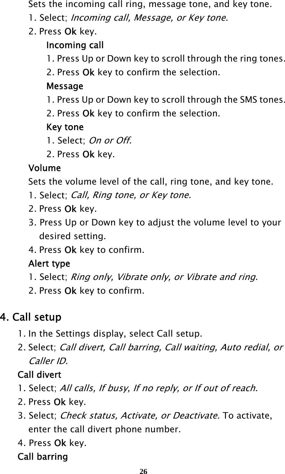  26    Sets the incoming call ring, message tone, and key tone.   1. Select; Incoming call, Message, or Key tone.   2. Press Ok key.    Incoming call       1. Press Up or Down key to scroll through the ring tones.      2. Press Ok key to confirm the selection.    Message       1. Press Up or Down key to scroll through the SMS tones.     2. Press Ok key to confirm the selection.    Key tone    1. Select; On or Off.     2. Press Ok key.    Volume     Sets the volume level of the call, ring tone, and key tone.   1. Select; Call, Ring tone, or Key tone.   2. Press Ok key.     3. Press Up or Down key to adjust the volume level to your       desired setting.   4. Press Ok key to confirm.    Alert type   1. Select; Ring only, Vibrate only, or Vibrate and ring.   2. Press Ok key to confirm.  4. Call setup   1. In the Settings display, select Call setup.  2. Select; Call divert, Call barring, Call waiting, Auto redial, or     Caller ID.  Call divert  1. Select; All calls, If busy, If no reply, or If out of reach.    2. Press Ok key.  3. Select; Check status, Activate, or Deactivate. To activate,       enter the call divert phone number.  4. Press Ok key.  Call barring 