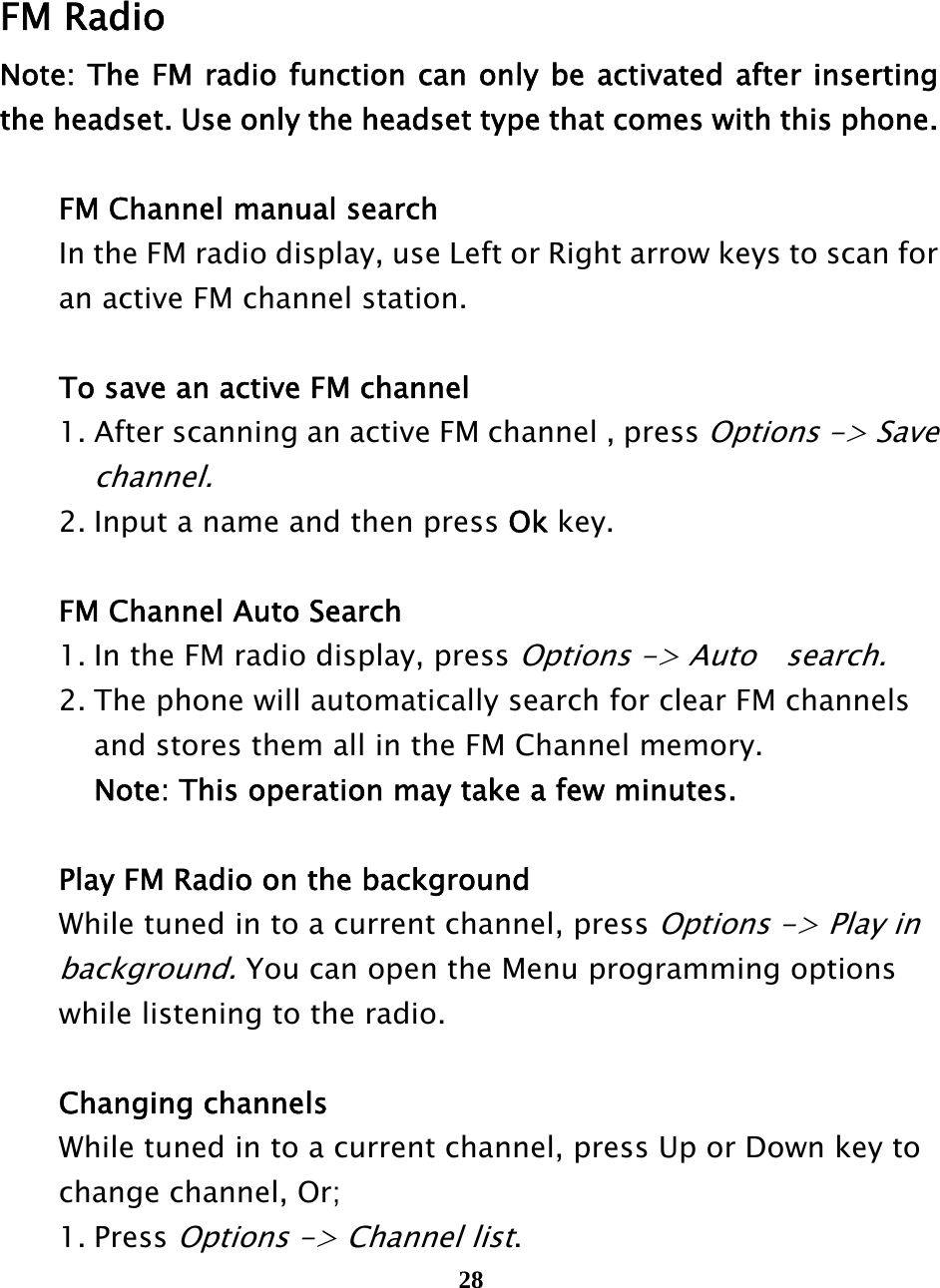  28       FM Radio Note: The FM radio function can only be activated after inserting the headset. Use only the headset type that comes with this phone.    FM Channel manual search   In the FM radio display, use Left or Right arrow keys to scan for     an active FM channel station.     To save an active FM channel   1. After scanning an active FM channel , press Options -&gt; Save     channel.    2. Input a name and then press Ok key.    FM Channel Auto Search   1. In the FM radio display, press Options -&gt; Auto    search.    2. The phone will automatically search for clear FM channels     and stores them all in the FM Channel memory.       Note: This operation may take a few minutes.    Play FM Radio on the background  While tuned in to a current channel, press Options -&gt; Play in    background. You can open the Menu programming options     while listening to the radio.         Changing channels  While tuned in to a current channel, press Up or Down key to    change channel, Or;  1. Press Options -&gt; Channel list. 