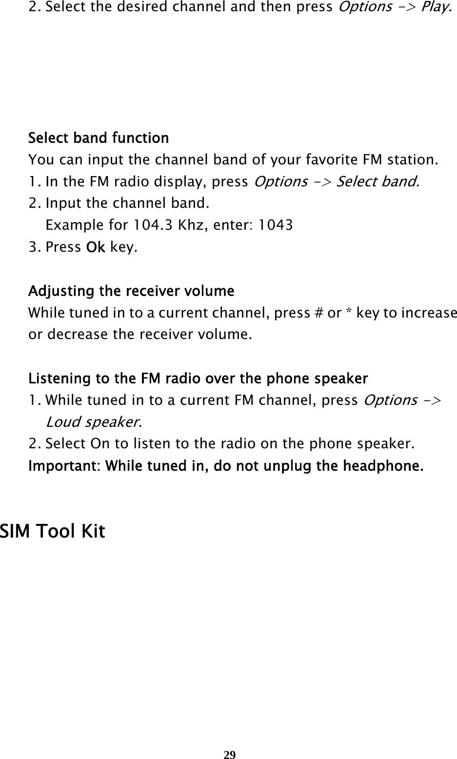  29  2. Select the desired channel and then press Options -&gt; Play.          Select band function  You can input the channel band of your favorite FM station.     1. In the FM radio display, press Options -&gt; Select band.    2. Input the channel band.       Example for 104.3 Khz, enter: 1043  3. Press Ok key.     Adjusting the receiver volume   While tuned in to a current channel, press # or * key to increase     or decrease the receiver volume.    Listening to the FM radio over the phone speaker   1. While tuned in to a current FM channel, press Options -&gt;     Loud speaker.    2. Select On to listen to the radio on the phone speaker.  Important: While tuned in, do not unplug the headphone.     SIM Tool Kit       