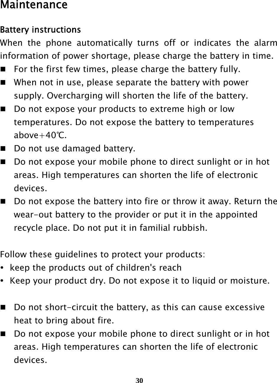  30    Maintenance Battery instructions When the phone automatically turns off or indicates the alarm information of power shortage, please charge the battery in time.  For the first few times, please charge the battery fully.  When not in use, please separate the battery with power     supply. Overcharging will shorten the life of the battery.  Do not expose your products to extreme high or low     temperatures. Do not expose the battery to temperatures    above+40℃.  Do not use damaged battery.  Do not expose your mobile phone to direct sunlight or in hot     areas. High temperatures can shorten the life of electronic    devices.  Do not expose the battery into fire or throw it away. Return the     wear-out battery to the provider or put it in the appointed     recycle place. Do not put it in familial rubbish.  Follow these guidelines to protect your products:    keep the products out of children&apos;s reach    Keep your product dry. Do not expose it to liquid or moisture.     Do not short-circuit the battery, as this can cause excessive     heat to bring about fire.  Do not expose your mobile phone to direct sunlight or in hot     areas. High temperatures can shorten the life of electronic    devices. 