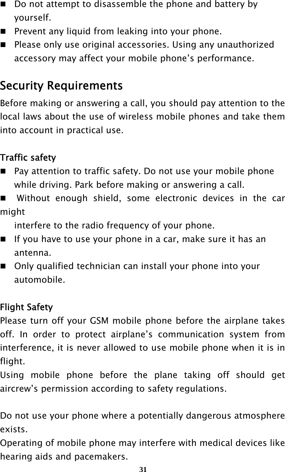  31 Do not attempt to disassemble the phone and battery by    yourself.   Prevent any liquid from leaking into your phone.  Please only use original accessories. Using any unauthorized     accessory may affect your mobile phone’s performance.  Security Requirements Before making or answering a call, you should pay attention to the local laws about the use of wireless mobile phones and take them into account in practical use.  Traffic safety   Pay attention to traffic safety. Do not use your mobile phone     while driving. Park before making or answering a call.   Without enough shield, some electronic devices in the car might    interfere to the radio frequency of your phone.   If you have to use your phone in a car, make sure it has an    antenna.  Only qualified technician can install your phone into your    automobile.  Flight Safety Please turn off your GSM mobile phone before the airplane takes off. In order to protect airplane’s communication system from interference, it is never allowed to use mobile phone when it is in flight.  Using mobile phone before the plane taking off should get aircrew’s permission according to safety regulations.  Do not use your phone where a potentially dangerous atmosphere exists. Operating of mobile phone may interfere with medical devices like hearing aids and pacemakers.   