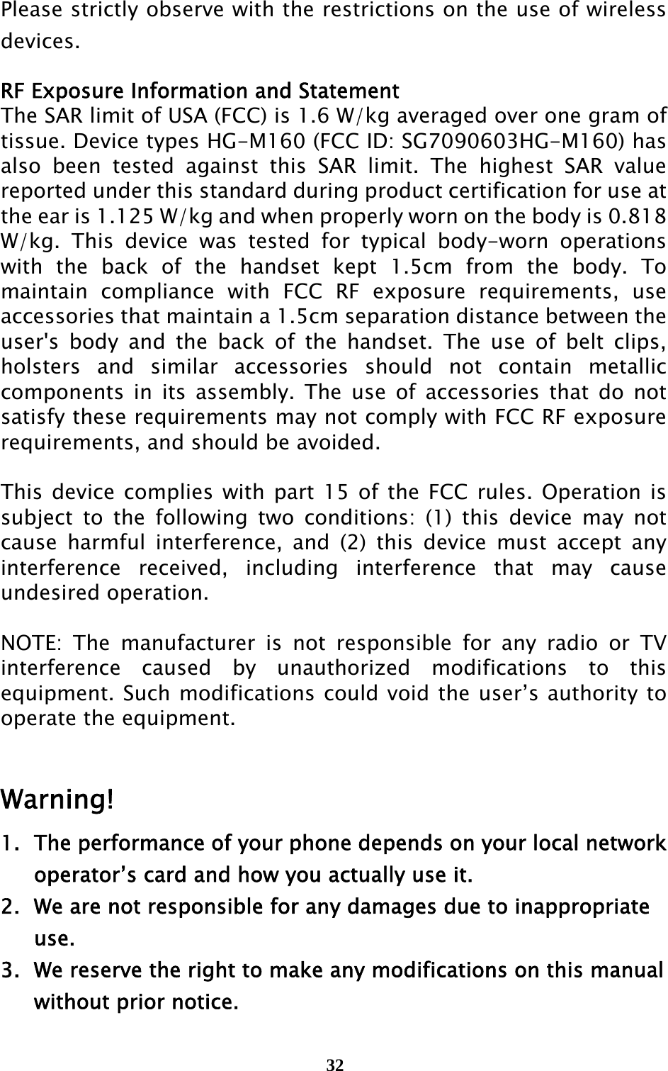  32 Please strictly observe with the restrictions on the use of wireless devices.  RF Exposure Information and Statement   The SAR limit of USA (FCC) is 1.6 W/kg averaged over one gram of tissue. Device types HG-M160 (FCC ID: SG7090603HG-M160) has also been tested against this SAR limit. The highest SAR value reported under this standard during product certification for use at the ear is 1.125 W/kg and when properly worn on the body is 0.818 W/kg. This device was tested for typical body-worn operations with the back of the handset kept 1.5cm from the body. To maintain compliance with FCC RF exposure requirements, use accessories that maintain a 1.5cm separation distance between the user&apos;s body and the back of the handset. The use of belt clips, holsters and similar accessories should not contain metallic components in its assembly. The use of accessories that do not satisfy these requirements may not comply with FCC RF exposure requirements, and should be avoided.  This device complies with part 15 of the FCC rules. Operation is subject to the following two conditions: (1) this device may not cause harmful interference, and (2) this device must accept any interference received, including interference that may cause undesired operation.  NOTE: The manufacturer is not responsible for any radio or TV interference caused by unauthorized modifications to this equipment. Such modifications could void the user’s authority to operate the equipment.  Warning! 1.  The performance of your phone depends on your local network     operator’s card and how you actually use it. 2.   We are not responsible for any damages due to inappropriate    use.  3.   We reserve the right to make any modifications on this manual     without prior notice. 