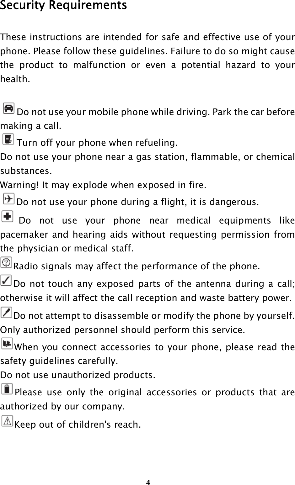  4Security Requirements These instructions are intended for safe and effective use of your phone. Please follow these guidelines. Failure to do so might cause the product to malfunction or even a potential hazard to your health.  Do not use your mobile phone while driving. Park the car before making a call. Turn off your phone when refueling. Do not use your phone near a gas station, flammable, or chemical substances.  Warning! It may explode when exposed in fire. Do not use your phone during a flight, it is dangerous. Do not use your phone near medical equipments like pacemaker and hearing aids without requesting permission from the physician or medical staff. Radio signals may affect the performance of the phone. Do not touch any exposed parts of the antenna during a call; otherwise it will affect the call reception and waste battery power. Do not attempt to disassemble or modify the phone by yourself. Only authorized personnel should perform this service. When you connect accessories to your phone, please read the safety guidelines carefully. Do not use unauthorized products. Please use only the original accessories or products that are authorized by our company. Keep out of children&apos;s reach.  