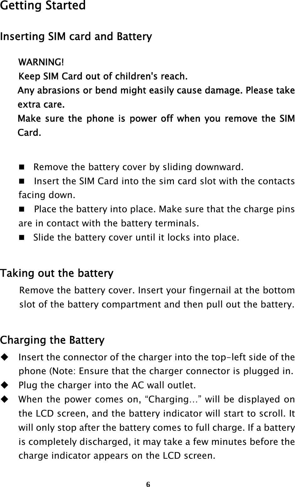  6Getting Started Inserting SIM card and Battery WARNING! Keep SIM Card out of children&apos;s reach. Any abrasions or bend might easily cause damage. Please take extra care. Make sure the phone is power off when you remove the SIM Card.   Remove the battery cover by sliding downward.     Insert the SIM Card into the sim card slot with the contacts facing down.     Place the battery into place. Make sure that the charge pins are in contact with the battery terminals.  Slide the battery cover until it locks into place.  Taking out the battery Remove the battery cover. Insert your fingernail at the bottom slot of the battery compartment and then pull out the battery.  Charging the Battery  Insert the connector of the charger into the top-left side of the phone (Note: Ensure that the charger connector is plugged in.  Plug the charger into the AC wall outlet.  When the power comes on, “Charging…” will be displayed on the LCD screen, and the battery indicator will start to scroll. It will only stop after the battery comes to full charge. If a battery is completely discharged, it may take a few minutes before the charge indicator appears on the LCD screen.  