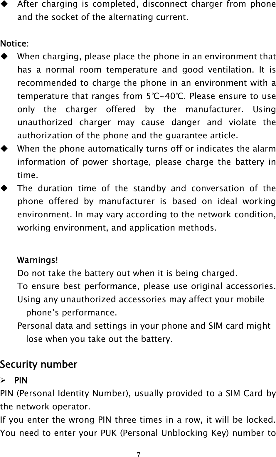  7 After charging is completed, disconnect charger from phone and the socket of the alternating current.  Notice:  When charging, please place the phone in an environment that   has a normal room temperature and good ventilation. It is recommended to charge the phone in an environment with a temperature that ranges from 5℃~40℃. Please ensure to use only the charger offered by the manufacturer. Using unauthorized charger may cause danger and violate the authorization of the phone and the guarantee article.    When the phone automatically turns off or indicates the alarm information of power shortage, please charge the battery in time.  The duration time of the standby and conversation of the phone offered by manufacturer is based on ideal working environment. In may vary according to the network condition, working environment, and application methods.  Warnings! Do not take the battery out when it is being charged. To ensure best performance, please use original accessories. Using any unauthorized accessories may affect your mobile    phone’s performance. Personal data and settings in your phone and SIM card might     lose when you take out the battery.  Security number  PIN PIN (Personal Identity Number), usually provided to a SIM Card by the network operator. If you enter the wrong PIN three times in a row, it will be locked. You need to enter your PUK (Personal Unblocking Key) number to 