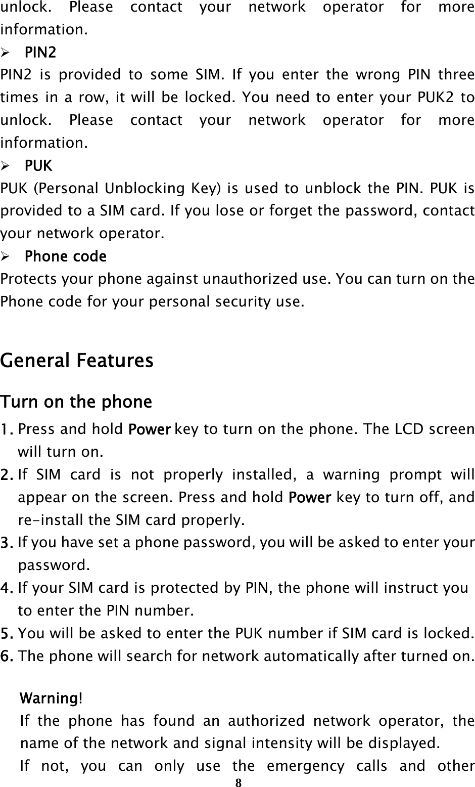  8unlock. Please contact your network operator for more information.  PIN2 PIN2 is provided to some SIM. If you enter the wrong PIN three times in a row, it will be locked. You need to enter your PUK2 to unlock. Please contact your network operator for more information.  PUK PUK (Personal Unblocking Key) is used to unblock the PIN. PUK is provided to a SIM card. If you lose or forget the password, contact your network operator.  Phone code Protects your phone against unauthorized use. You can turn on the Phone code for your personal security use.  General Features Turn on the phone 1. Press and hold Power key to turn on the phone. The LCD screen will turn on. 2. If SIM card is not properly installed, a warning prompt will appear on the screen. Press and hold Power key to turn off, and re-install the SIM card properly. 3. If you have set a phone password, you will be asked to enter your    password. 4. If your SIM card is protected by PIN, the phone will instruct you     to enter the PIN number. 5. You will be asked to enter the PUK number if SIM card is locked. 6. The phone will search for network automatically after turned on.  Warning! If the phone has found an authorized network operator, the name of the network and signal intensity will be displayed. If not, you can only use the emergency calls and other 